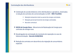 Contratação das distribuidoras
Celebração de acordo bilaterais entre distribuidoras e geradoras, destinados
à redução de contratos de comercialização no ACR – REN 711/2016
Redução de contratos em decorrência da migração de consumidores
especiais
MCSD de Energia Nova - Mecanismo de Realocação de Energia para
contratos de energia nova
Redução temporária total ou parcial da energia contratada;
Redução parcial permanente da energia contratada;
Rescisão contratual.
Desobrigação da contratação do montante de reposição no caso de
Sobrecontratação - Decreto 8.828/2016
 