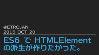 ES6 で HTMLElement
の派生が作りたかった。
@ETROJAN
2016 OCT 20
 