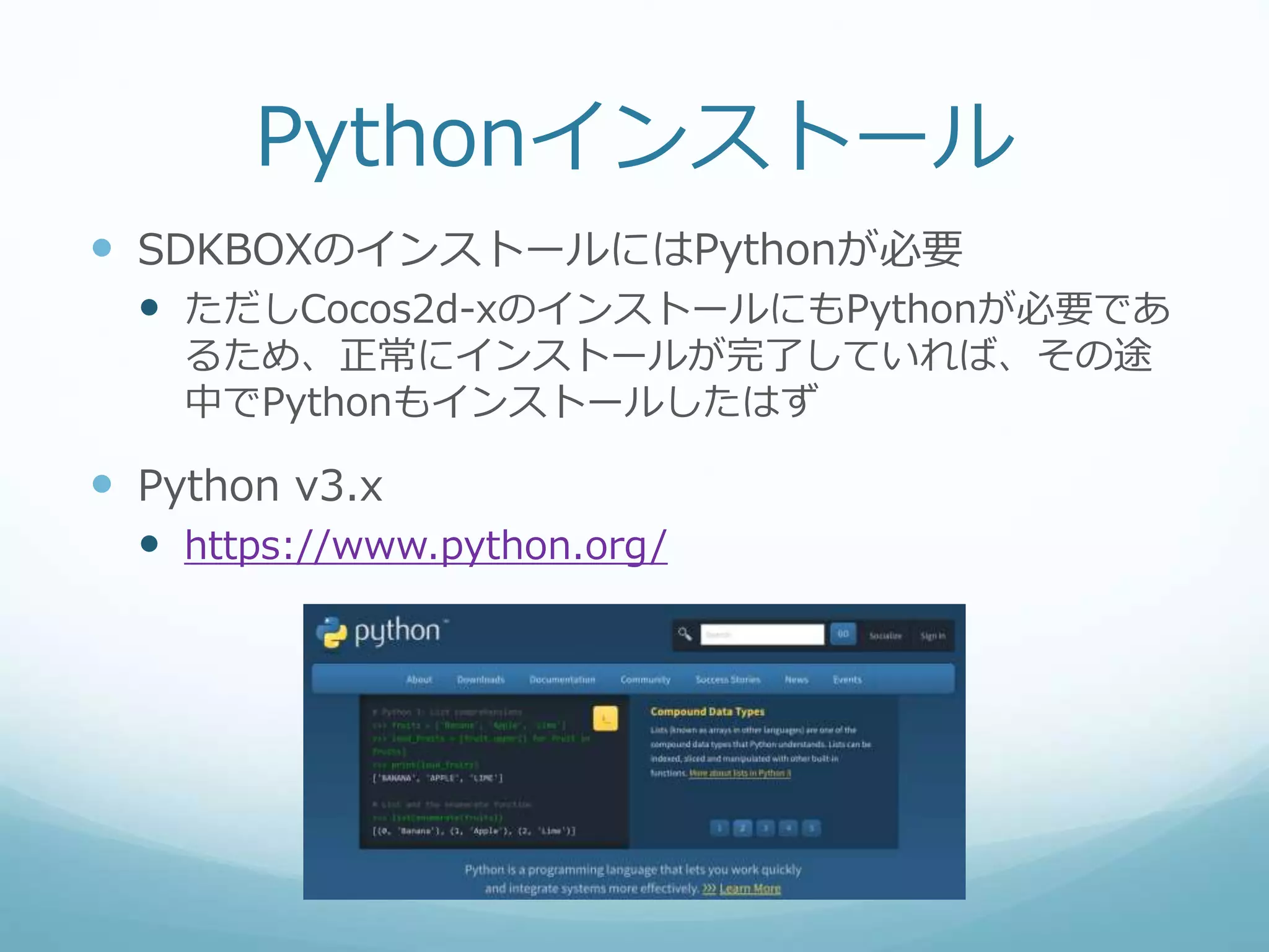Pythonインストール
 SDKBOXのインストールにはPythonが必要
 ただしCocos2d-xのインストールにもPythonが必要であ
るため、正常にインストールが完了していれば、その途
中でPythonもインストールしたはず
 Python v3.x
 https://www.python.org/
 