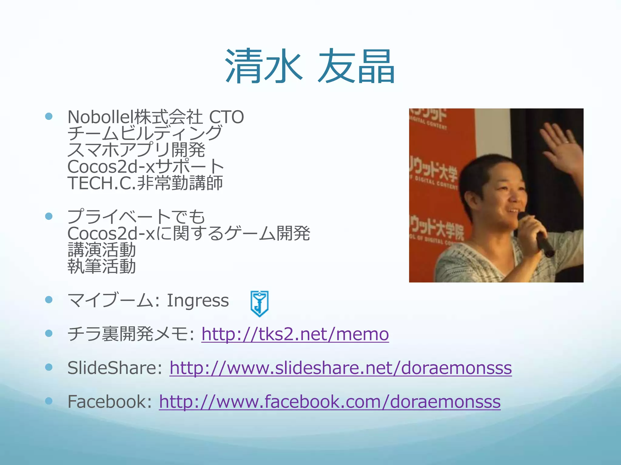 清水 友晶
 Nobollel株式会社 CTO
チームビルディング
スマホアプリ開発
Cocos2d-xサポート
TECH.C.非常勤講師
 プライベートでも
Cocos2d-xに関するゲーム開発
講演活動
執筆活動
 マイブーム: Ingress
 チラ裏開発メモ: http://tks2.net/memo
 SlideShare: http://www.slideshare.net/doraemonsss
 Facebook: http://www.facebook.com/doraemonsss
 