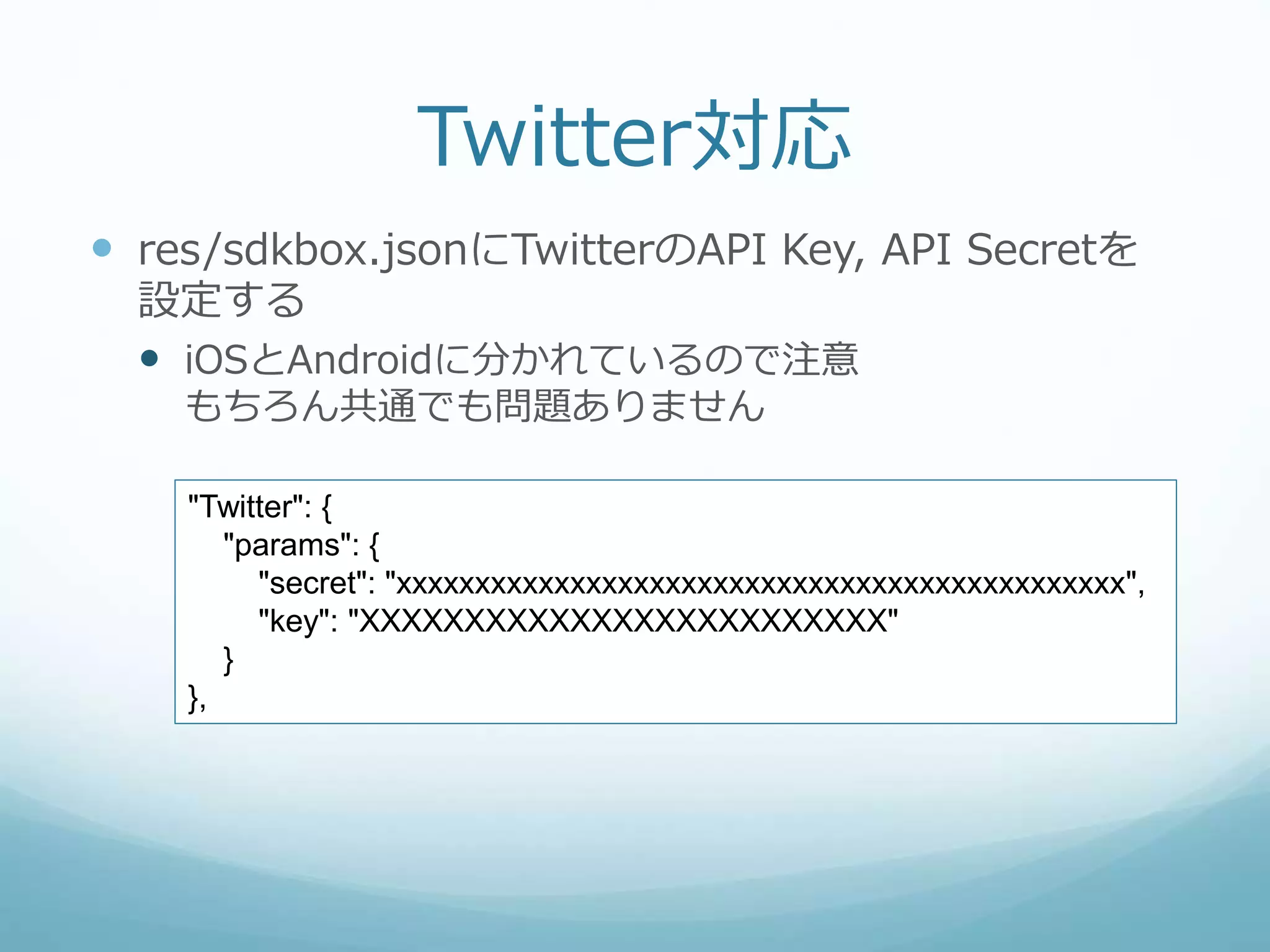 Twitter対応
 res/sdkbox.jsonにTwitterのAPI Key, API Secretを
設定する
 iOSとAndroidに分かれているので注意
もちろん共通でも問題ありません
"Twitter": {
"params": {
"secret": "xxxxxxxxxxxxxxxxxxxxxxxxxxxxxxxxxxxxxxxxxxxxxx",
"key": "XXXXXXXXXXXXXXXXXXXXXXXXX"
}
},
 