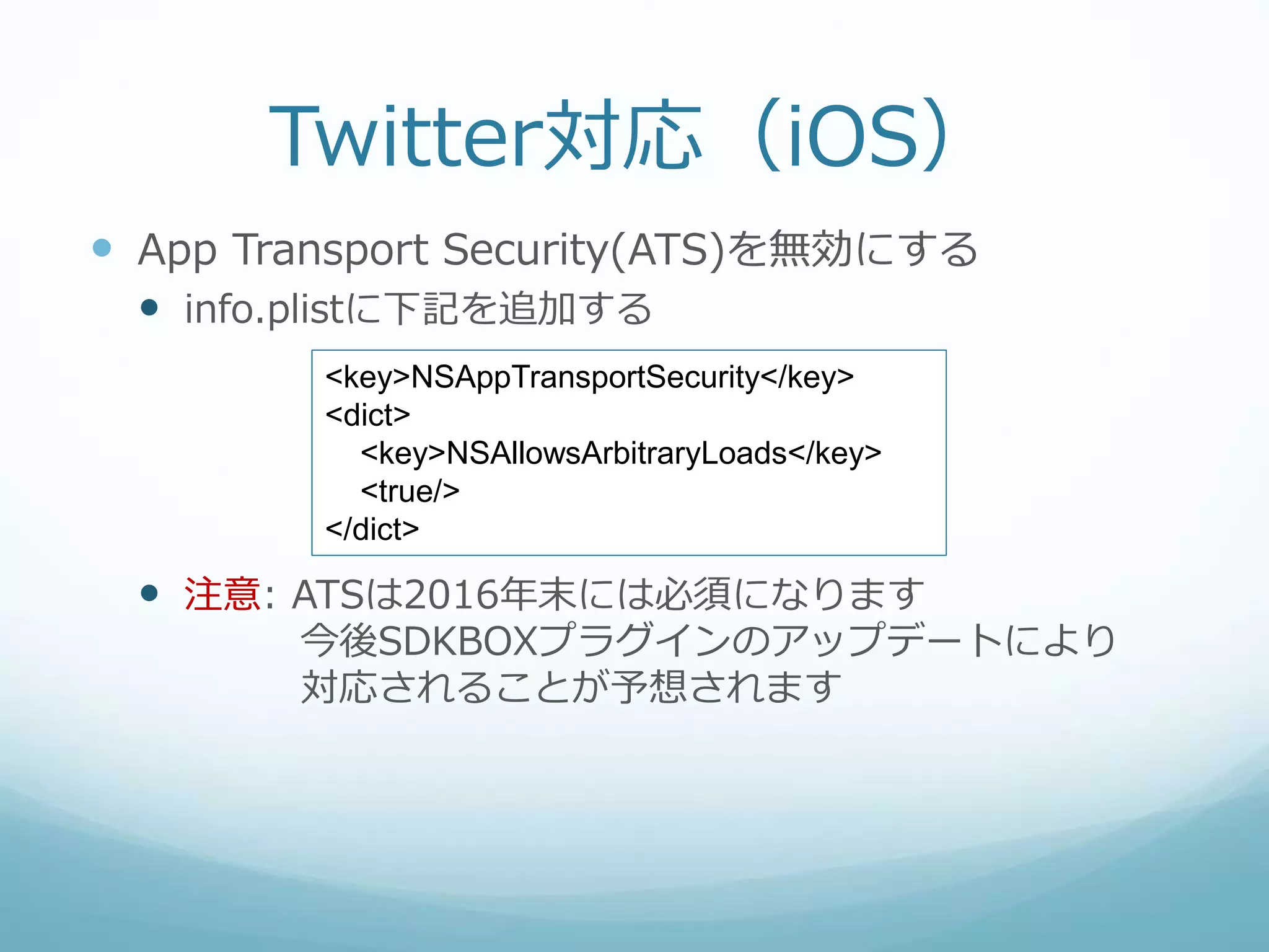 Twitter対応（iOS）
 App Transport Security(ATS)を無効にする
 info.plistに下記を追加する
 注意: ATSは2016年末には必須になります
今後SDKBOXプラグインのアップデートにより
対応されることが予想されます
<key>NSAppTransportSecurity</key>
<dict>
<key>NSAllowsArbitraryLoads</key>
<true/>
</dict>
 