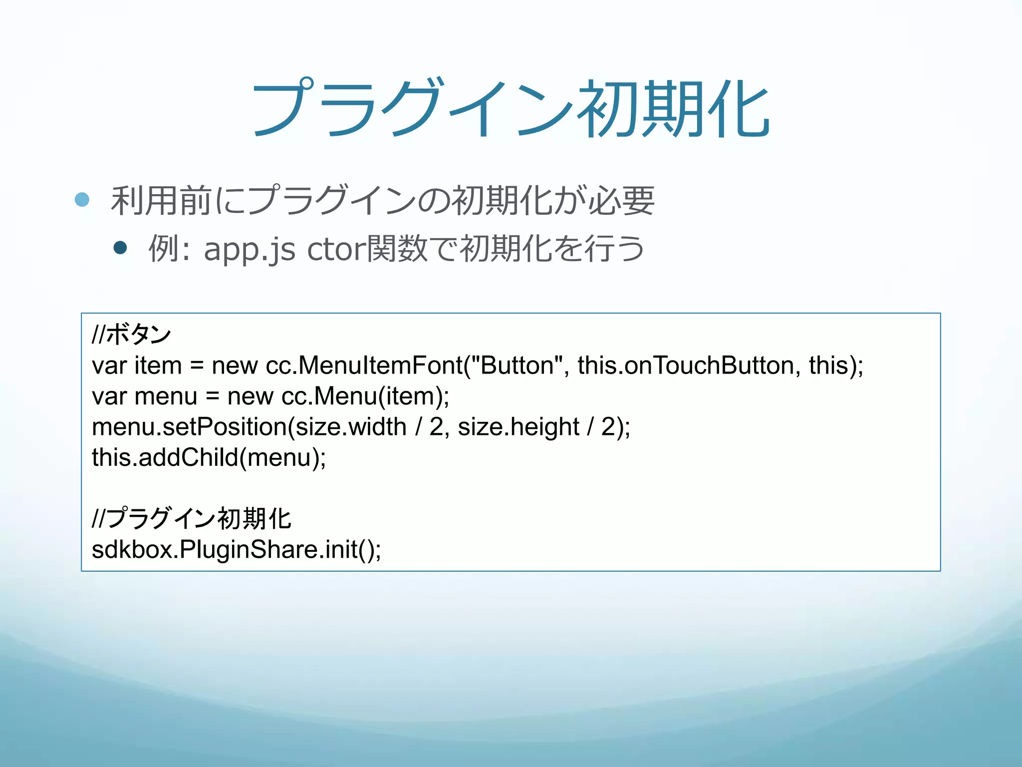 プラグイン初期化
 利用前にプラグインの初期化が必要
 例: app.js ctor関数で初期化を行う
//ボタン
var item = new cc.MenuItemFont("Button", this.onTouchButton, this);
var menu = new cc.Menu(item);
menu.setPosition(size.width / 2, size.height / 2);
this.addChild(menu);
//プラグイン初期化
sdkbox.PluginShare.init();
 