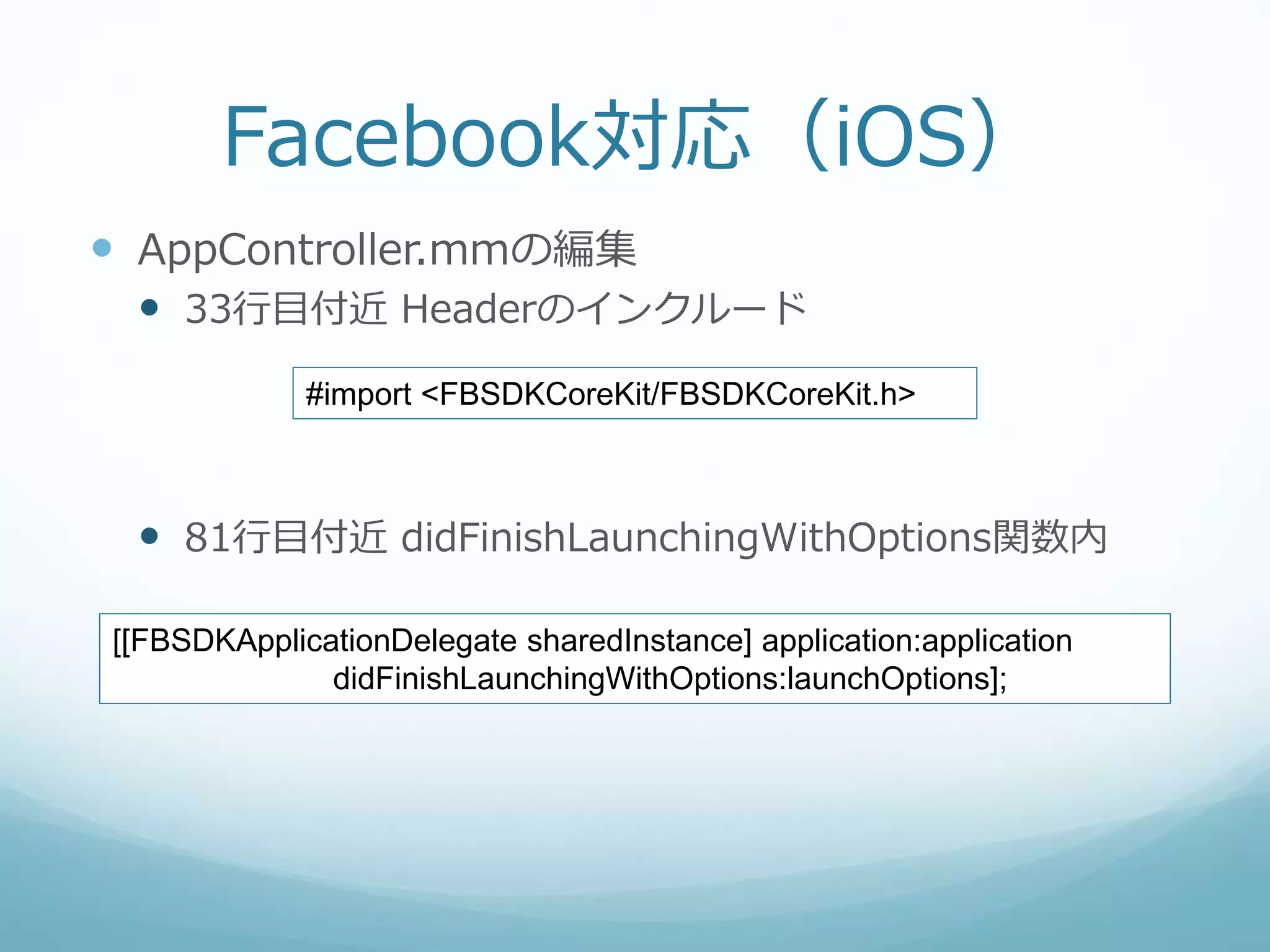 Facebook対応（iOS）
 AppController.mmの編集
 33行目付近 Headerのインクルード
 81行目付近 didFinishLaunchingWithOptions関数内
#import <FBSDKCoreKit/FBSDKCoreKit.h>
[[FBSDKApplicationDelegate sharedInstance] application:application
didFinishLaunchingWithOptions:launchOptions];
 