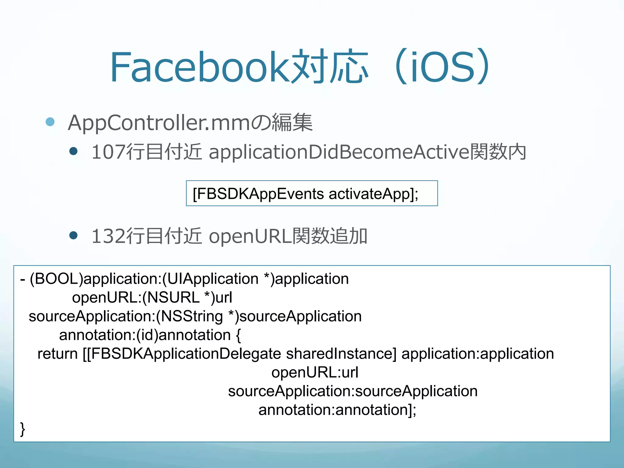 Facebook対応（iOS）
 AppController.mmの編集
 107行目付近 applicationDidBecomeActive関数内
 132行目付近 openURL関数追加
[FBSDKAppEvents activateApp];
- (BOOL)application:(UIApplication *)application
openURL:(NSURL *)url
sourceApplication:(NSString *)sourceApplication
annotation:(id)annotation {
return [[FBSDKApplicationDelegate sharedInstance] application:application
openURL:url
sourceApplication:sourceApplication
annotation:annotation];
}
 