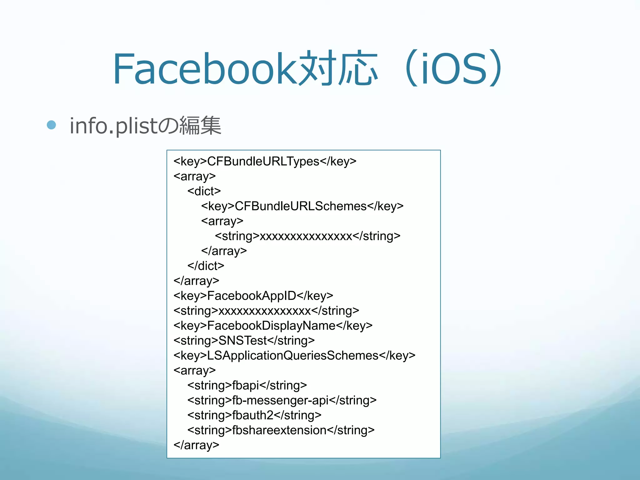 Facebook対応（iOS）
 info.plistの編集
<key>CFBundleURLTypes</key>
<array>
<dict>
<key>CFBundleURLSchemes</key>
<array>
<string>xxxxxxxxxxxxxxx</string>
</array>
</dict>
</array>
<key>FacebookAppID</key>
<string>xxxxxxxxxxxxxxx</string>
<key>FacebookDisplayName</key>
<string>SNSTest</string>
<key>LSApplicationQueriesSchemes</key>
<array>
<string>fbapi</string>
<string>fb-messenger-api</string>
<string>fbauth2</string>
<string>fbshareextension</string>
</array>
 