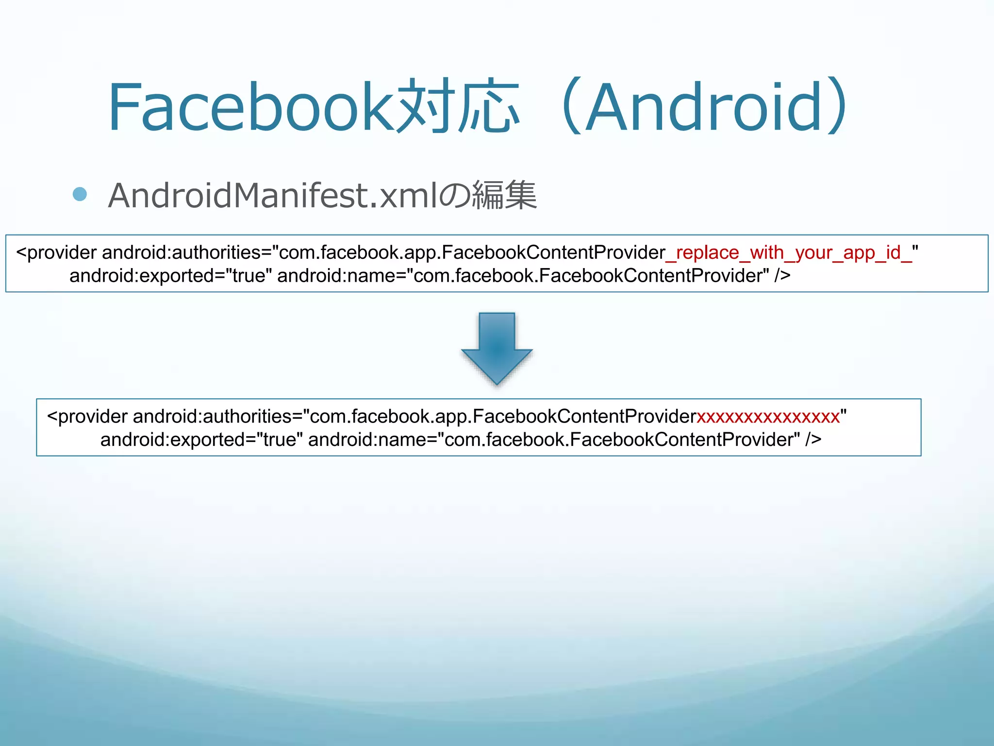 Facebook対応（Android）
 AndroidManifest.xmlの編集
<provider android:authorities="com.facebook.app.FacebookContentProvider_replace_with_your_app_id_"
android:exported="true" android:name="com.facebook.FacebookContentProvider" />
<provider android:authorities="com.facebook.app.FacebookContentProviderxxxxxxxxxxxxxxx"
android:exported="true" android:name="com.facebook.FacebookContentProvider" />
 