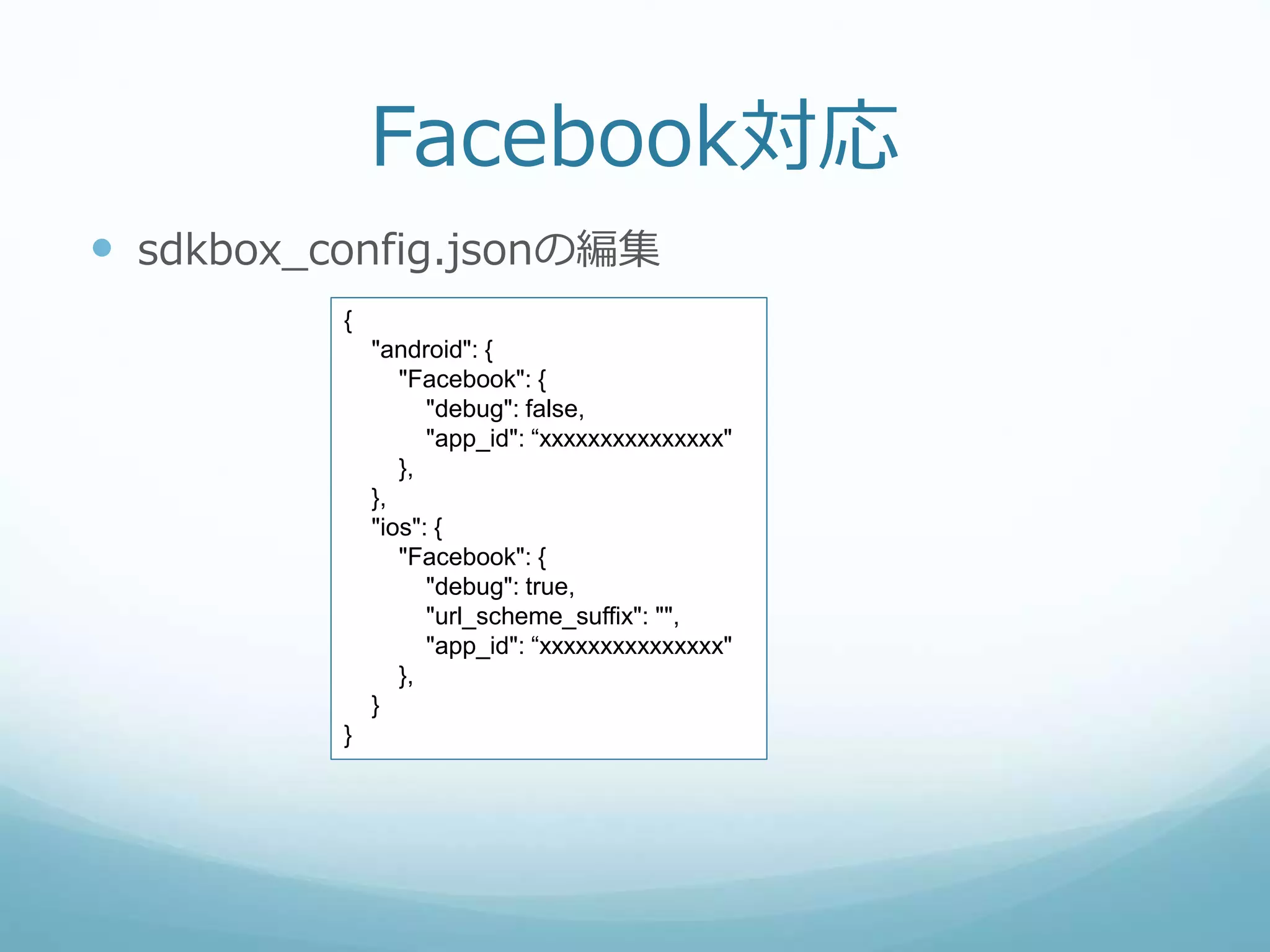 Facebook対応
 sdkbox_config.jsonの編集
{
"android": {
"Facebook": {
"debug": false,
"app_id": “xxxxxxxxxxxxxxx"
},
},
"ios": {
"Facebook": {
"debug": true,
"url_scheme_suffix": "",
"app_id": “xxxxxxxxxxxxxxx"
},
}
}
 
