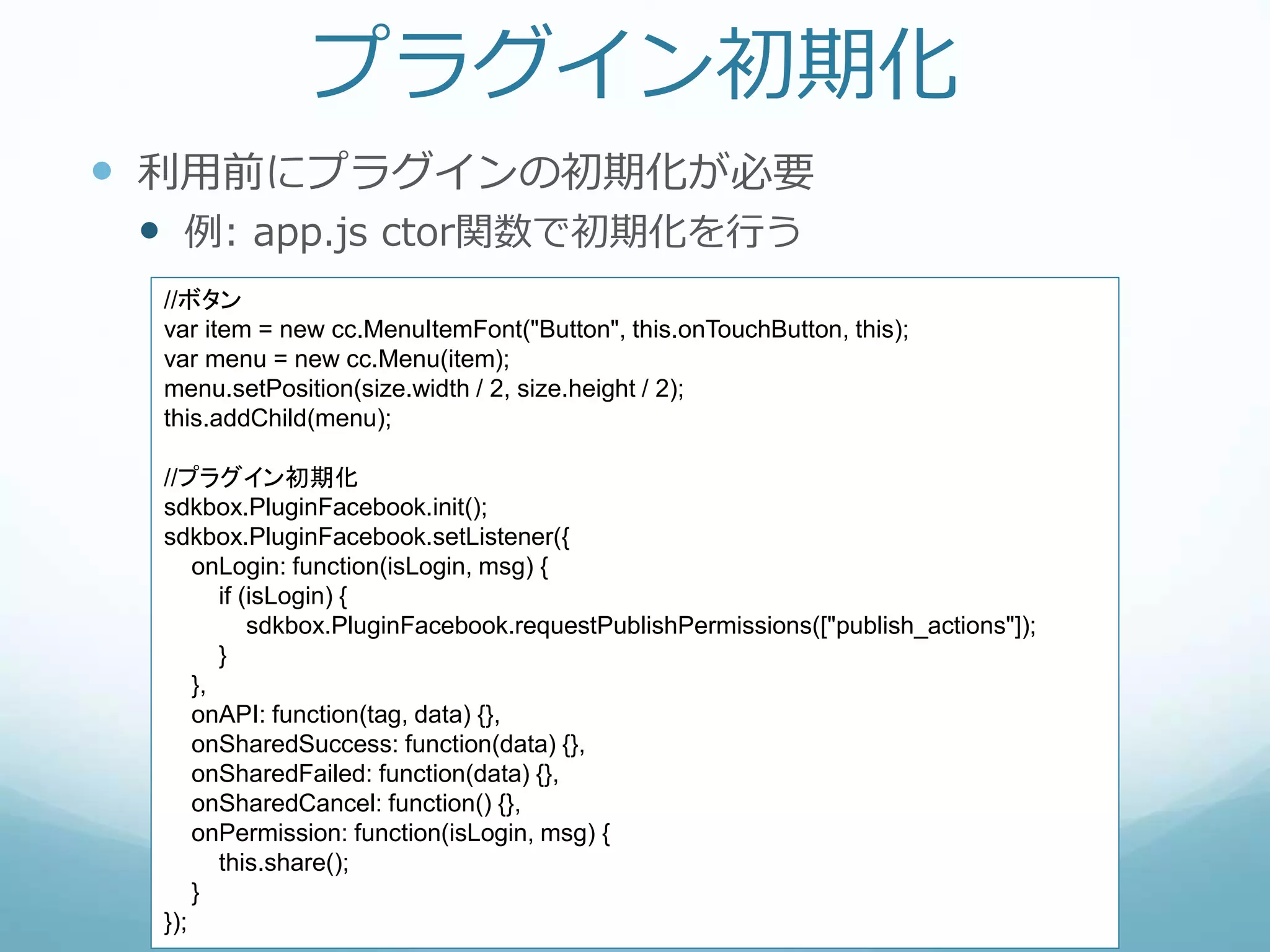 プラグイン初期化
 利用前にプラグインの初期化が必要
 例: app.js ctor関数で初期化を行う
//ボタン
var item = new cc.MenuItemFont("Button", this.onTouchButton, this);
var menu = new cc.Menu(item);
menu.setPosition(size.width / 2, size.height / 2);
this.addChild(menu);
//プラグイン初期化
sdkbox.PluginFacebook.init();
sdkbox.PluginFacebook.setListener({
onLogin: function(isLogin, msg) {
if (isLogin) {
sdkbox.PluginFacebook.requestPublishPermissions(["publish_actions"]);
}
},
onAPI: function(tag, data) {},
onSharedSuccess: function(data) {},
onSharedFailed: function(data) {},
onSharedCancel: function() {},
onPermission: function(isLogin, msg) {
this.share();
}
});
 