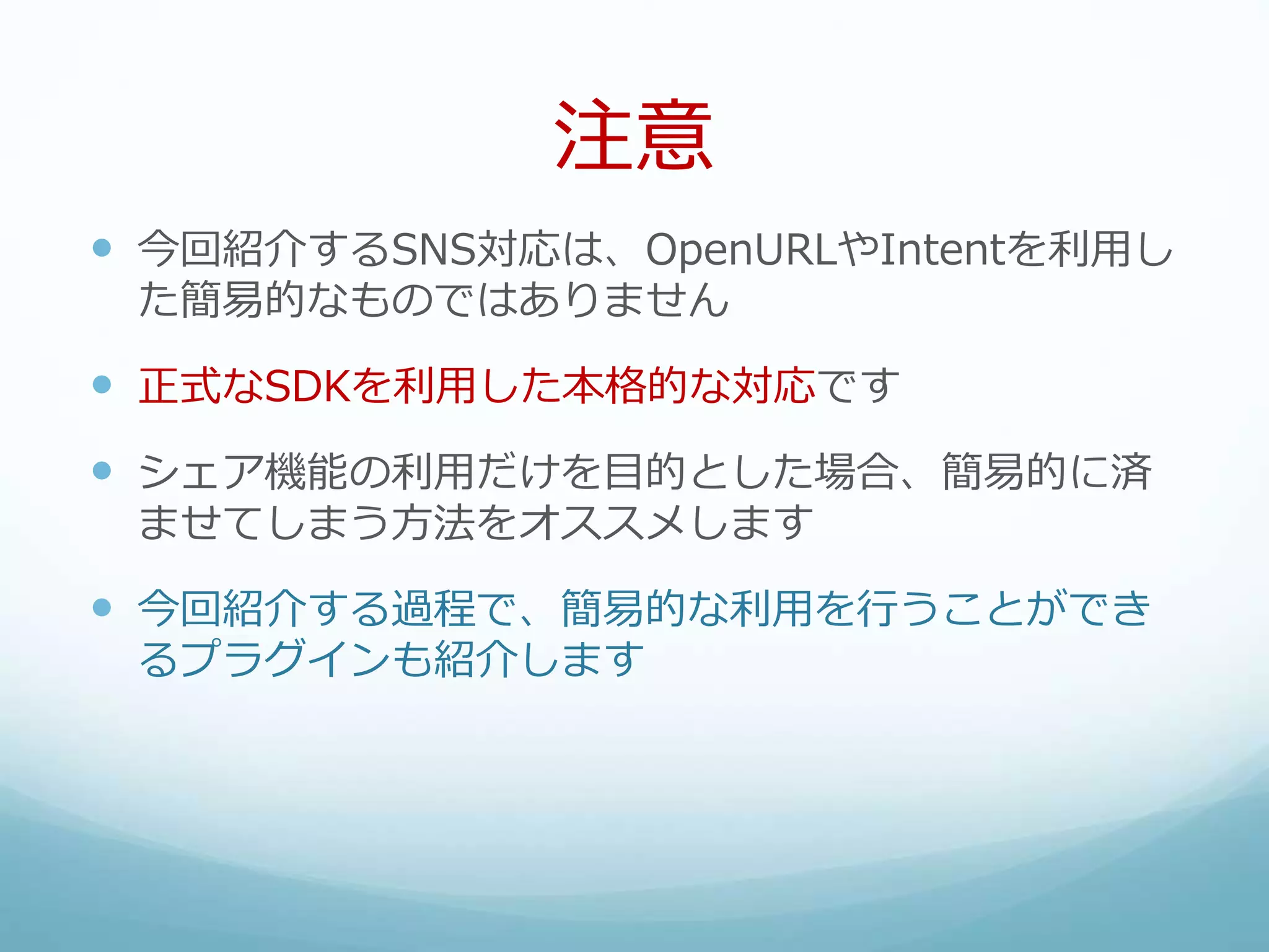 注意
 今回紹介するSNS対応は、OpenURLやIntentを利用し
た簡易的なものではありません
 正式なSDKを利用した本格的な対応です
 シェア機能の利用だけを目的とした場合、簡易的に済
ませてしまう方法をオススメします
 今回紹介する過程で、簡易的な利用を行うことができ
るプラグインも紹介します
 