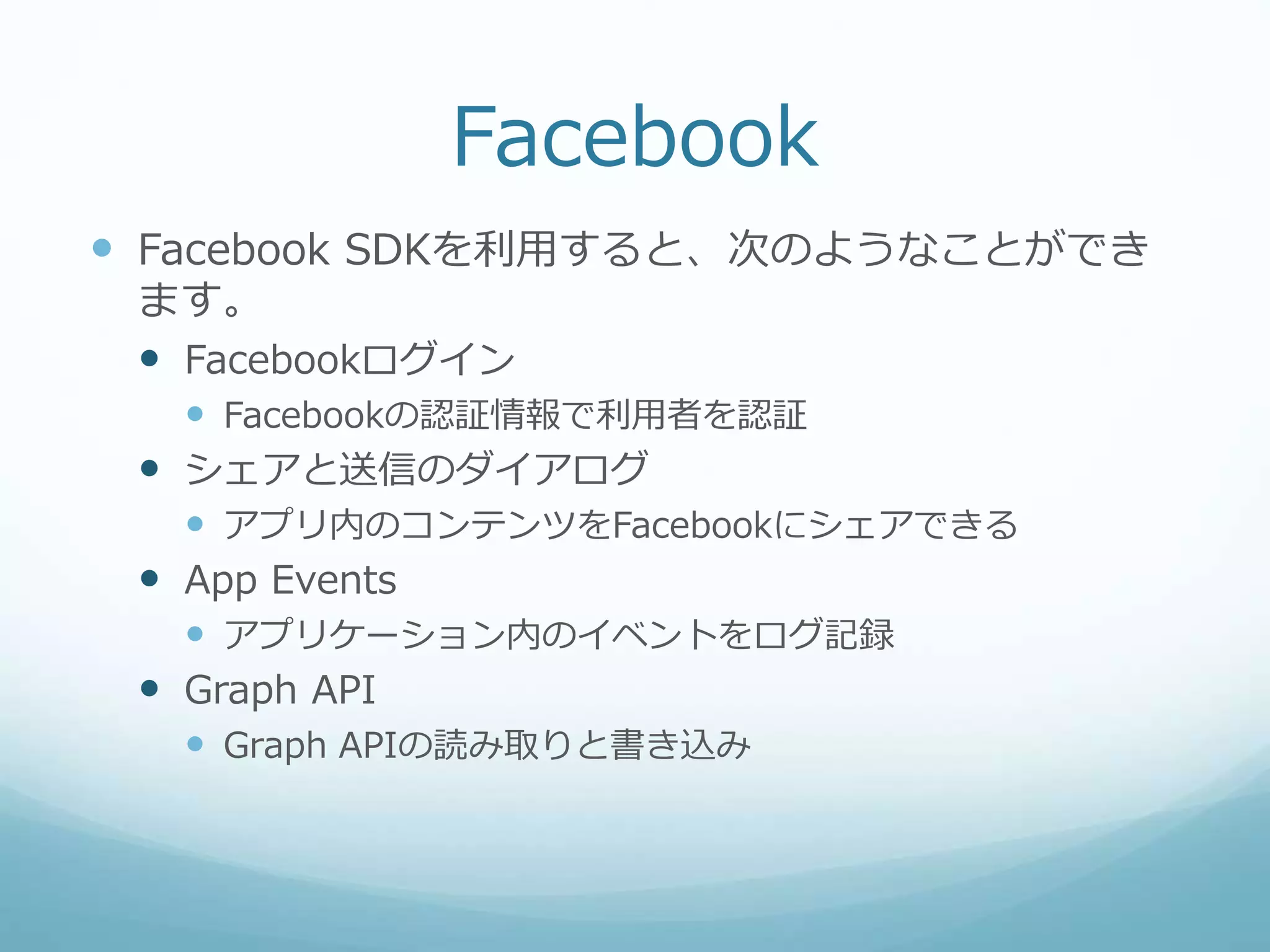 Facebook
 Facebook SDKを利用すると、次のようなことができ
ます。
 Facebookログイン
 Facebookの認証情報で利用者を認証
 シェアと送信のダイアログ
 アプリ内のコンテンツをFacebookにシェアできる
 App Events
 アプリケーション内のイベントをログ記録
 Graph API
 Graph APIの読み取りと書き込み
 