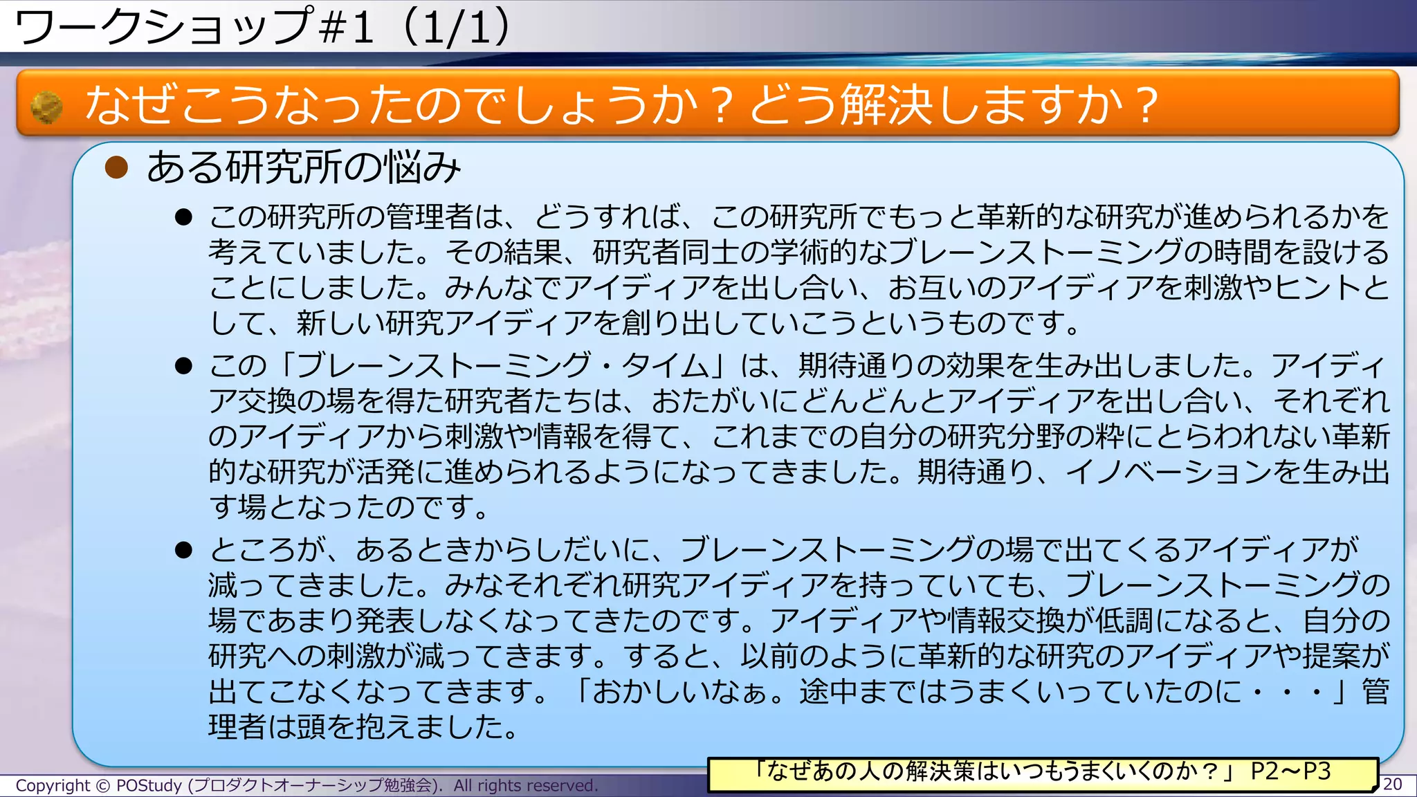 ワークショップ#1（1/1）
なぜこうなったのでしょうか？どう解決しますか？
 ある研究所の悩み
 この研究所の管理者は、どうすれば、この研究所でもっと革新的な研究が進められるかを
考えていました。その結果、研究者同士の学術的なブレーンストーミングの時間を設ける
ことにしました。みんなでアイディアを出し合い、お互いのアイディアを刺激やヒントと
して、新しい研究アイディアを創り出していこうというものです。
 この「ブレーンストーミング・タイム」は、期待通りの効果を生み出しました。アイディ
ア交換の場を得た研究者たちは、おたがいにどんどんとアイディアを出し合い、それぞれ
のアイディアから刺激や情報を得て、これまでの自分の研究分野の粋にとらわれない革新
的な研究が活発に進められるようになってきました。期待通り、イノベーションを生み出
す場となったのです。
 ところが、あるときからしだいに、ブレーンストーミングの場で出てくるアイディアが
減ってきました。みなそれぞれ研究アイディアを持っていても、ブレーンストーミングの
場であまり発表しなくなってきたのです。アイディアや情報交換が低調になると、自分の
研究への刺激が減ってきます。すると、以前のように革新的な研究のアイディアや提案が
出てこなくなってきます。「おかしいなぁ。途中まではうまくいっていたのに・・・」管
理者は頭を抱えました。
Copyright © POStudy (プロダクトオーナーシップ勉強会). All rights reserved. 20
「なぜあの人の解決策はいつもうまくいくのか？」 P2～P3
 