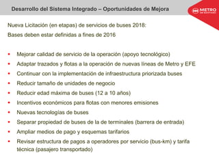Desarrollo del Sistema Integrado – Oportunidades de Mejora
Nueva Licitación (en etapas) de servicios de buses 2018:
Bases deben estar definidas a fines de 2016
 Mejorar calidad de servicio de la operación (apoyo tecnológico)
 Adaptar trazados y flotas a la operación de nuevas líneas de Metro y EFE
 Continuar con la implementación de infraestructura priorizada buses
 Reducir tamaño de unidades de negocio
 Reducir edad máxima de buses (12 a 10 años)
 Incentivos económicos para flotas con menores emisiones
 Nuevas tecnologías de buses
 Separar propiedad de buses de la de terminales (barrera de entrada)
 Ampliar medios de pago y esquemas tarifarios
 Revisar estructura de pagos a operadores por servicio (bus-km) y tarifa
técnica (pasajero transportado)
 