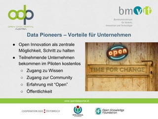 www.opendataportal.at
Data Pioneers – Vorteile für Unternehmen
● Open Innovation als zentrale
Möglichkeit, Schritt zu halten
● Teilnehmende Unternehmen
bekommen im Piloten kostenlos
○ Zugang zu Wissen
○ Zugang zur Community
○ Erfahrung mit “Open”
○ Öffentlichkeit
 