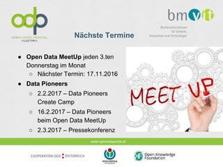 www.opendataportal.at
Nächste Termine
● Open Data MeetUp jeden 3.ten
Donnerstag im Monat
○ Nächster Termin: 17.11.2016
● Data Pioneers
○ 2.2.2017 – Data Pioneers
Create Camp
○ 16.2.2017 – Data Pioneers
beim Open Data MeetUp
○ 2.3.2017 – Pressekonferenz
 