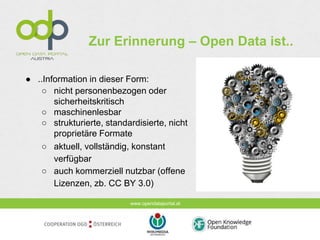 www.opendataportal.at
Zur Erinnerung – Open Data ist..
● ..Information in dieser Form:
○ nicht personenbezogen oder
sicherheitskritisch
○ maschinenlesbar
○ strukturierte, standardisierte, nicht
proprietäre Formate
○ aktuell, vollständig, konstant
verfügbar
○ auch kommerziell nutzbar (offene
Lizenzen, zb. CC BY 3.0)
 