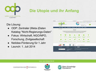 www.opendataportal.at
Die Utopie und ihr Anfang
Die Lösung:
● ODP: Zentraler (Meta-)Daten
Katalog “Nicht-Regierungs-Daten”
● Fokus: Wirtschaft, NGO/NPO,
Forschung, Zivilgesellschaft
● Netidee-Förderung für 1 Jahr
● Launch: 1. Juli 2014
 