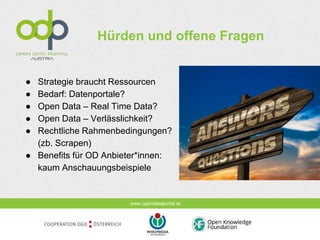 www.opendataportal.at
Hürden und offene Fragen
● Strategie braucht Ressourcen
● Bedarf: Datenportale?
● Open Data – Real Time Data?
● Open Data – Verlässlichkeit?
● Rechtliche Rahmenbedingungen?
(zb. Scrapen)
● Benefits für OD Anbieter*innen:
kaum Anschauungsbeispiele
 