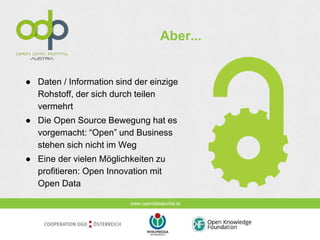 www.opendataportal.at
Aber...
● Daten / Information sind der einzige
Rohstoff, der sich durch teilen
vermehrt
● Die Open Source Bewegung hat es
vorgemacht: “Open” und Business
stehen sich nicht im Weg
● Eine der vielen Möglichkeiten zu
profitieren: Open Innovation mit
Open Data
 