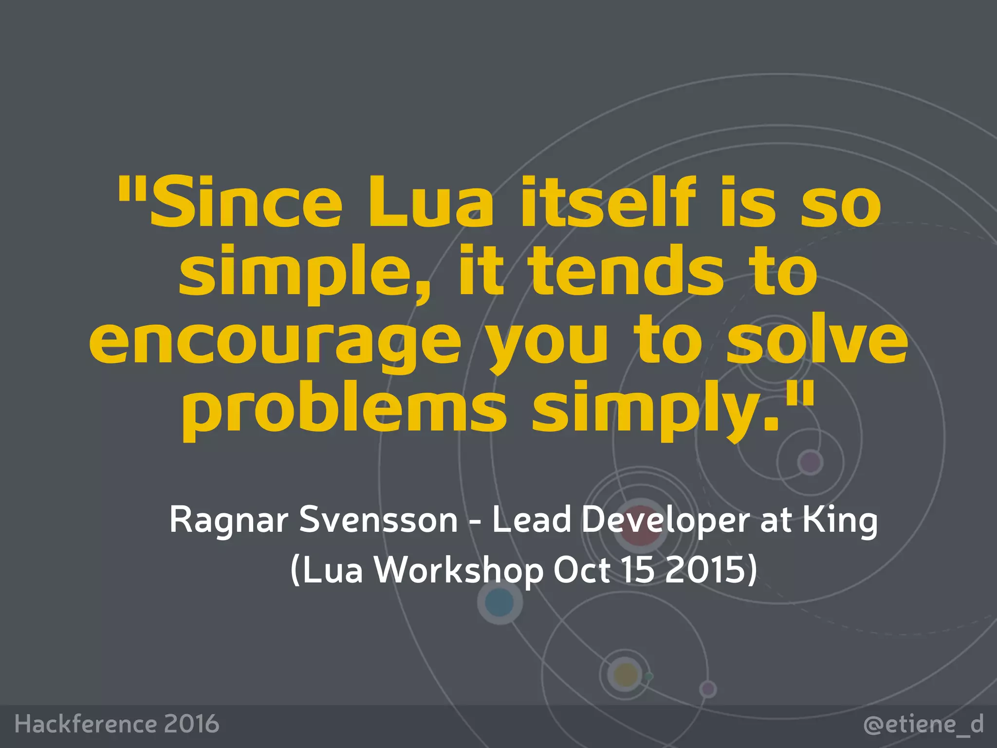 Hackference 2016 @etiene_d
"Since Lua itself is so
simple, it tends to
encourage you to solve
problems simply."
Ragnar Svensson - Lead Developer at King
(Lua Workshop Oct 15 2015)
 
