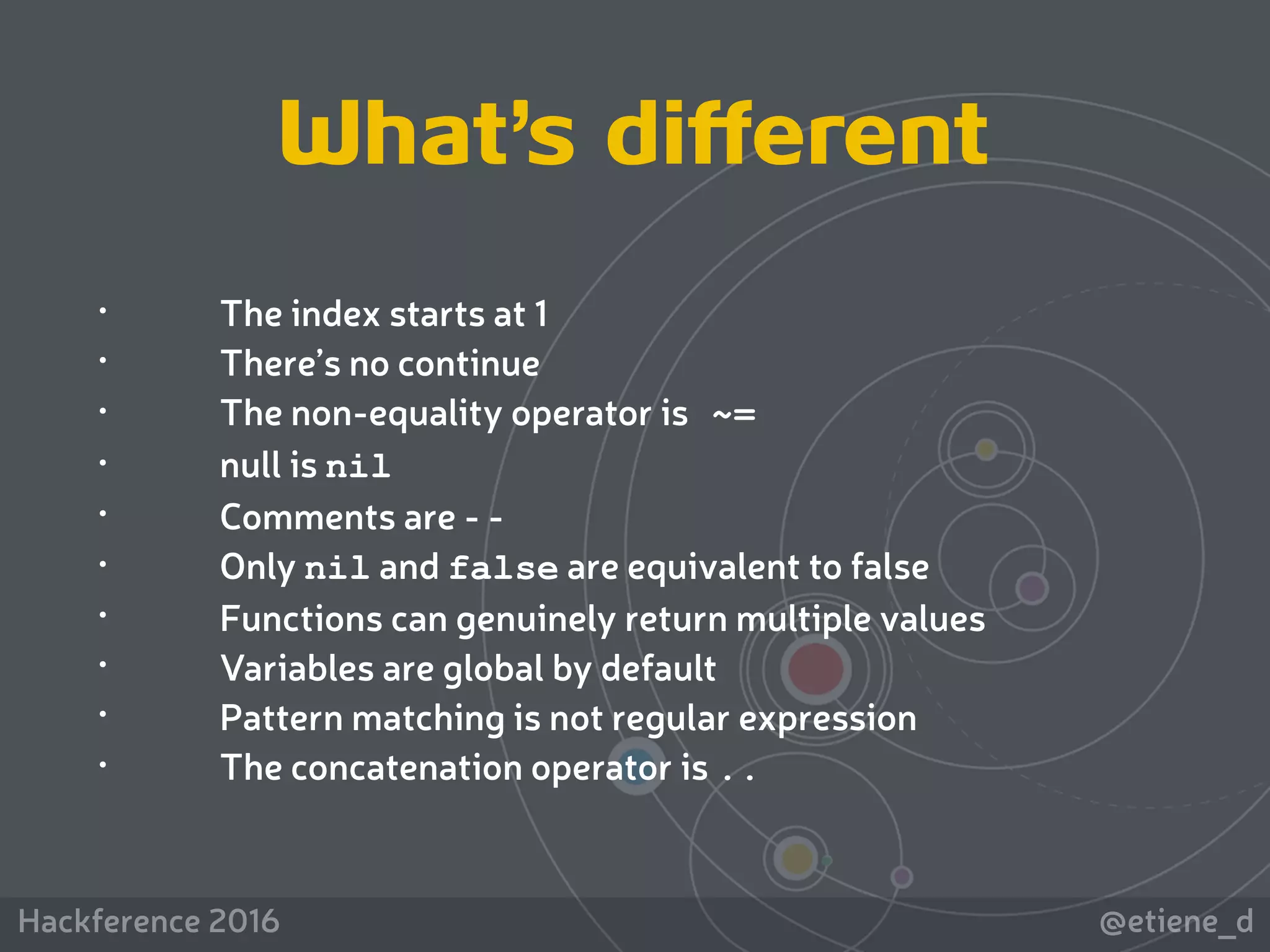 @etiene_dHackference 2016
• The index starts at 1
• There’s no continue
• The non-equality operator is ~=
• null is nil
• Comments are - -
• Only nil and false are equivalent to false
• Functions can genuinely return multiple values
• Variables are global by default
• Pattern matching is not regular expression
• The concatenation operator is ..
What’s different
 