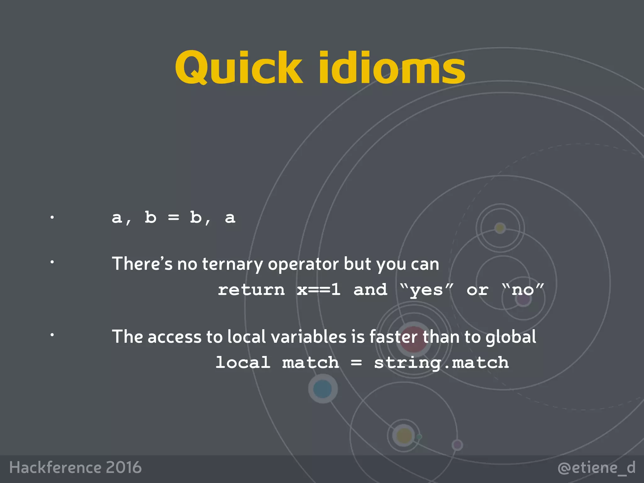 @etiene_dHackference 2016
Quick idioms
• a, b = b, a
• There’s no ternary operator but you can  
return x==1 and “yes” or “no”
• The access to local variables is faster than to global
local match = string.match
 