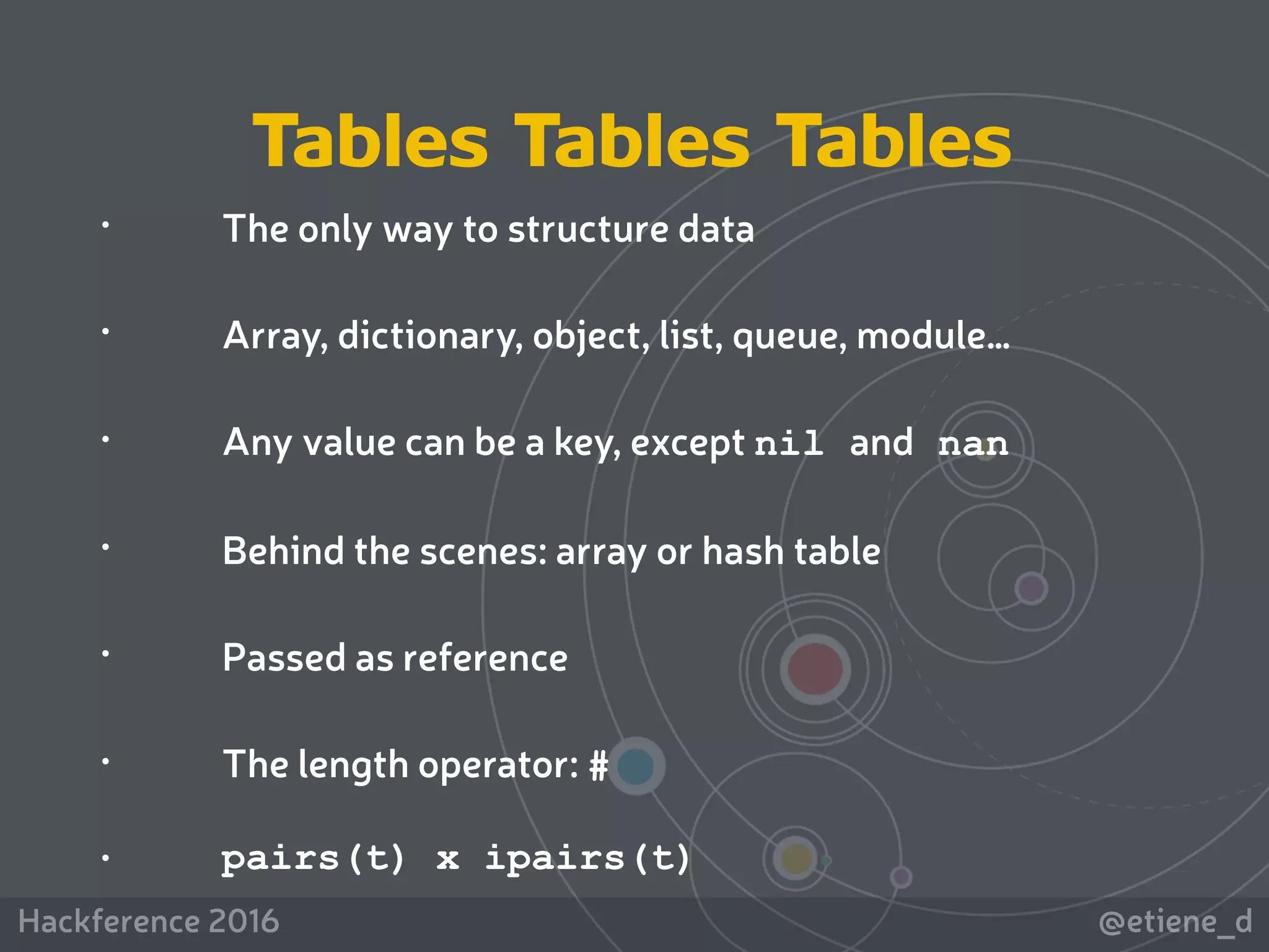 @etiene_dHackference 2016
 
• The only way to structure data
• Array, dictionary, object, list, queue, module…
• Any value can be a key, except nil and nan
• Behind the scenes: array or hash table
• Passed as reference
• The length operator: #
• pairs(t) x ipairs(t)
Tables Tables Tables
 