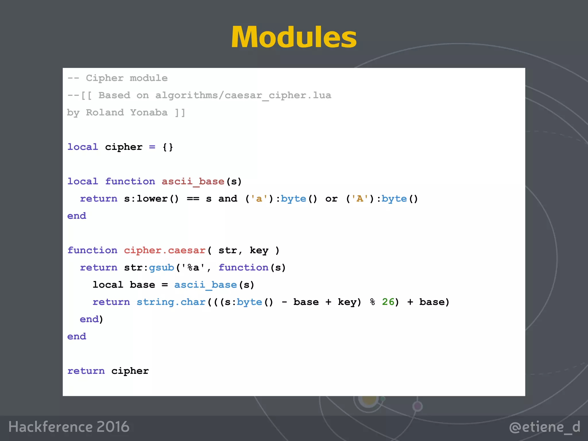 @etiene_dHackference 2016
-- Cipher module
--[[ Based on algorithms/caesar_cipher.lua
by Roland Yonaba ]]
local cipher = {}
local function ascii_base(s)
return s:lower() == s and ('a'):byte() or ('A'):byte()
end
function cipher.caesar( str, key )
return str:gsub('%a', function(s)
local base = ascii_base(s)
return string.char(((s:byte() - base + key) % 26) + base)
end)
end
return cipher
Modules
 