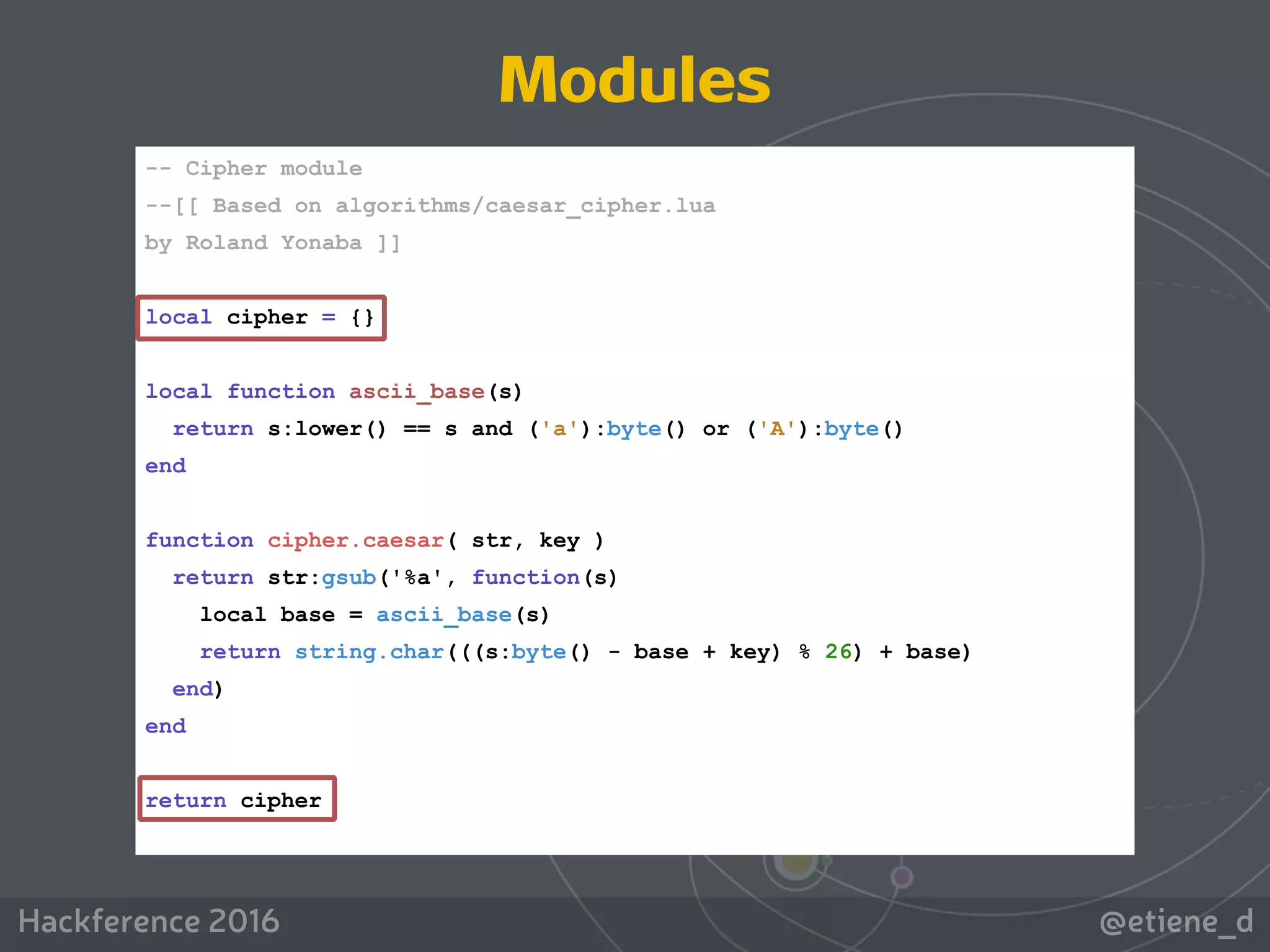 @etiene_dHackference 2016
-- Cipher module
--[[ Based on algorithms/caesar_cipher.lua
by Roland Yonaba ]]
local cipher = {}
local function ascii_base(s)
return s:lower() == s and ('a'):byte() or ('A'):byte()
end
function cipher.caesar( str, key )
return str:gsub('%a', function(s)
local base = ascii_base(s)
return string.char(((s:byte() - base + key) % 26) + base)
end)
end
return cipher
Modules
 