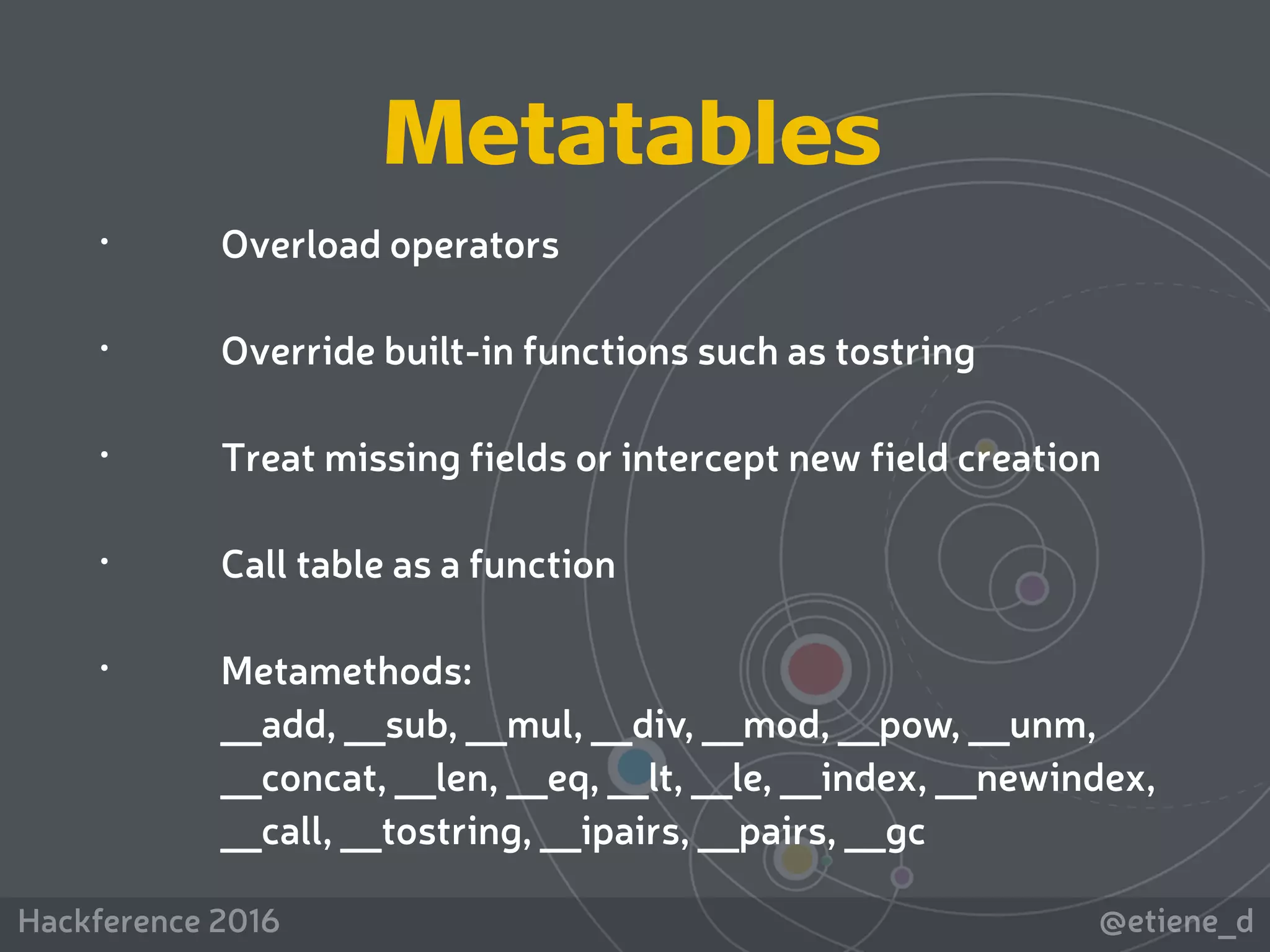 @etiene_dHackference 2016
 
• Overload operators
• Override built-in functions such as tostring
• Treat missing fields or intercept new field creation
• Call table as a function
• Metamethods: 
__add, __sub, __mul, __div, __mod, __pow, __unm,
__concat, __len, __eq, __lt, __le, __index, __newindex,
__call, __tostring, __ipairs, __pairs, __gc
Metatables
 