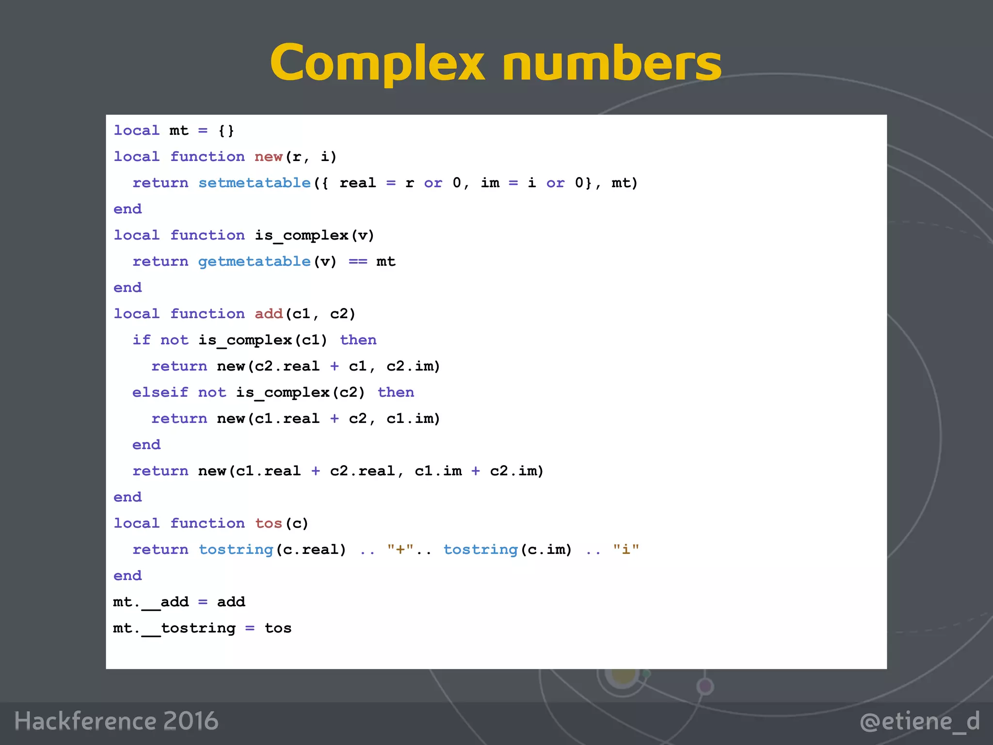 @etiene_dHackference 2016
local mt = {}
local function new(r, i)
return setmetatable({ real = r or 0, im = i or 0}, mt)
end
local function is_complex(v)
return getmetatable(v) == mt
end
local function add(c1, c2)
if not is_complex(c1) then
return new(c2.real + c1, c2.im)
elseif not is_complex(c2) then
return new(c1.real + c2, c1.im)
end
return new(c1.real + c2.real, c1.im + c2.im)
end
local function tos(c)
return tostring(c.real) .. "+".. tostring(c.im) .. "i"
end
mt.__add = add
mt.__tostring = tos
Complex numbers
 