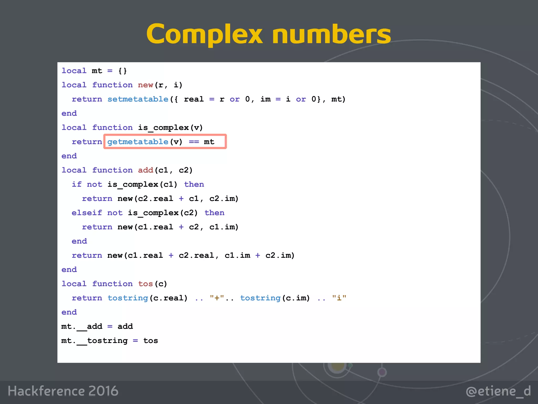 @etiene_dHackference 2016
local mt = {}
local function new(r, i)
return setmetatable({ real = r or 0, im = i or 0}, mt)
end
local function is_complex(v)
return getmetatable(v) == mt
end
local function add(c1, c2)
if not is_complex(c1) then
return new(c2.real + c1, c2.im)
elseif not is_complex(c2) then
return new(c1.real + c2, c1.im)
end
return new(c1.real + c2.real, c1.im + c2.im)
end
local function tos(c)
return tostring(c.real) .. "+".. tostring(c.im) .. "i"
end
mt.__add = add
mt.__tostring = tos
Complex numbers
 