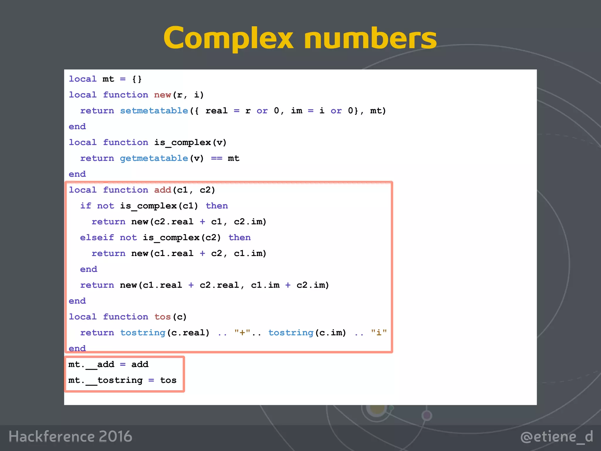 @etiene_dHackference 2016
local mt = {}
local function new(r, i)
return setmetatable({ real = r or 0, im = i or 0}, mt)
end
local function is_complex(v)
return getmetatable(v) == mt
end
local function add(c1, c2)
if not is_complex(c1) then
return new(c2.real + c1, c2.im)
elseif not is_complex(c2) then
return new(c1.real + c2, c1.im)
end
return new(c1.real + c2.real, c1.im + c2.im)
end
local function tos(c)
return tostring(c.real) .. "+".. tostring(c.im) .. "i"
end
mt.__add = add
mt.__tostring = tos
Complex numbers
 