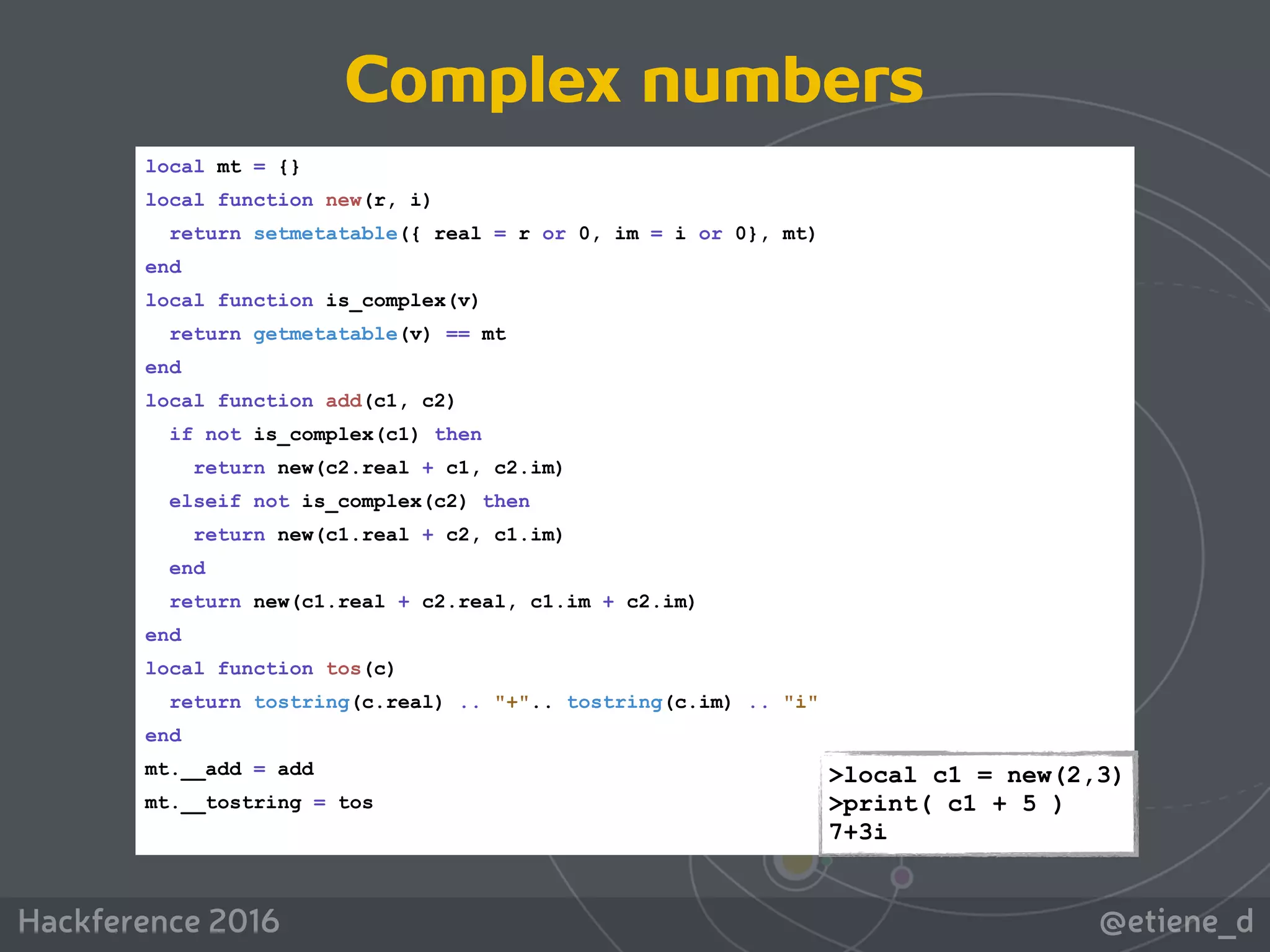 @etiene_dHackference 2016
local mt = {}
local function new(r, i)
return setmetatable({ real = r or 0, im = i or 0}, mt)
end
local function is_complex(v)
return getmetatable(v) == mt
end
local function add(c1, c2)
if not is_complex(c1) then
return new(c2.real + c1, c2.im)
elseif not is_complex(c2) then
return new(c1.real + c2, c1.im)
end
return new(c1.real + c2.real, c1.im + c2.im)
end
local function tos(c)
return tostring(c.real) .. "+".. tostring(c.im) .. "i"
end
mt.__add = add
mt.__tostring = tos
>local c1 = new(2,3) 
>print( c1 + 5 ) 
7+3i
Complex numbers
 
