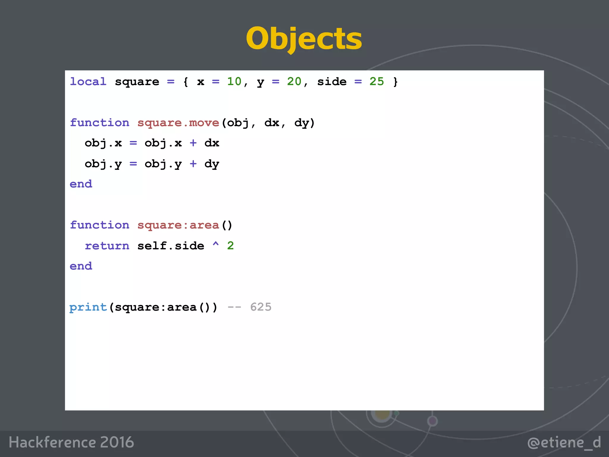 @etiene_dHackference 2016
local square = { x = 10, y = 20, side = 25 }
function square.move(obj, dx, dy)
obj.x = obj.x + dx
obj.y = obj.y + dy
end
function square:area()
return self.side ^ 2
end
print(square:area()) -- 625
Objects
 