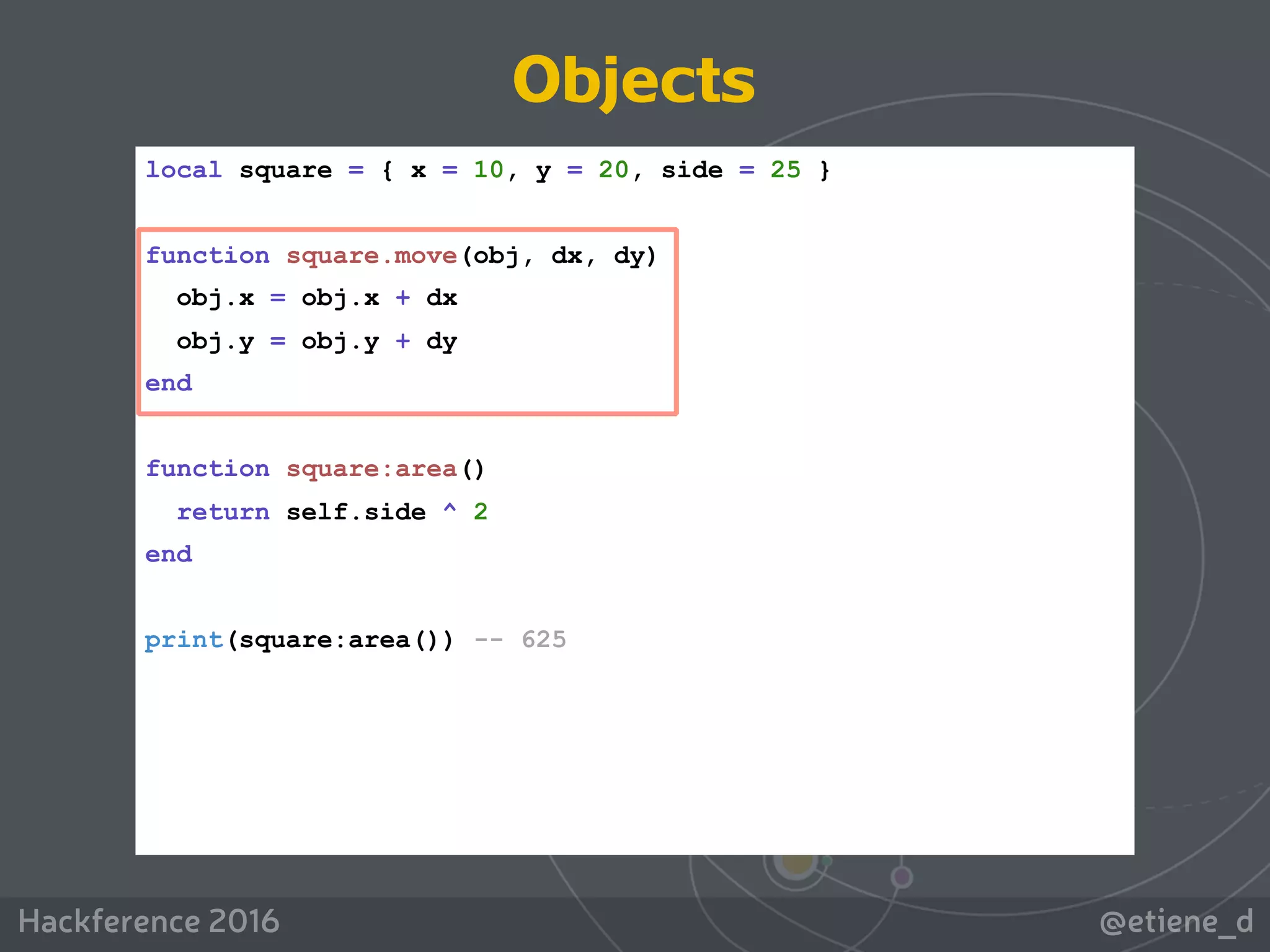 @etiene_dHackference 2016
local square = { x = 10, y = 20, side = 25 }
function square.move(obj, dx, dy)
obj.x = obj.x + dx
obj.y = obj.y + dy
end
function square:area()
return self.side ^ 2
end
print(square:area()) -- 625
Objects
 