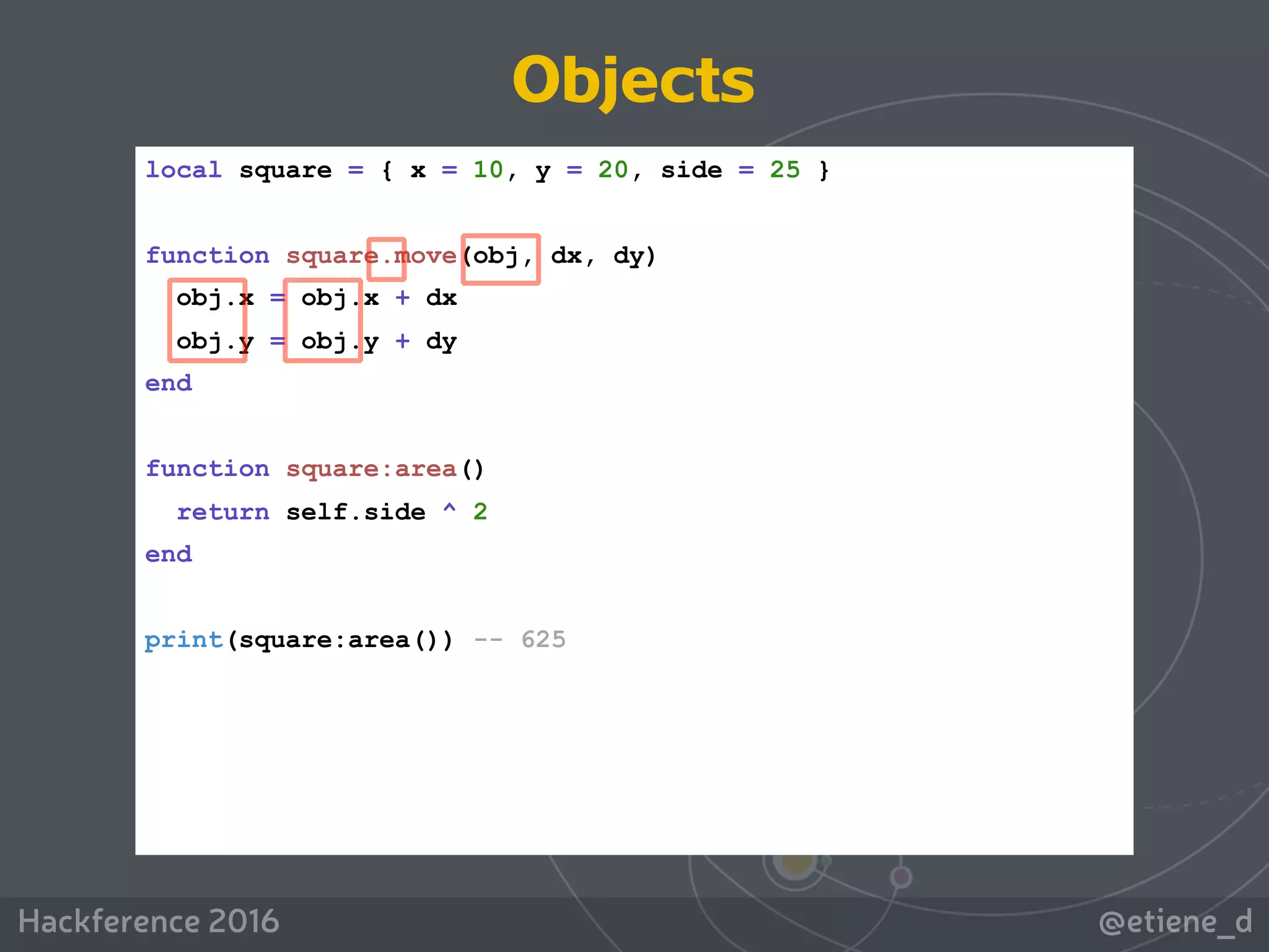 @etiene_dHackference 2016
local square = { x = 10, y = 20, side = 25 }
function square.move(obj, dx, dy)
obj.x = obj.x + dx
obj.y = obj.y + dy
end
function square:area()
return self.side ^ 2
end
print(square:area()) -- 625
Objects
 