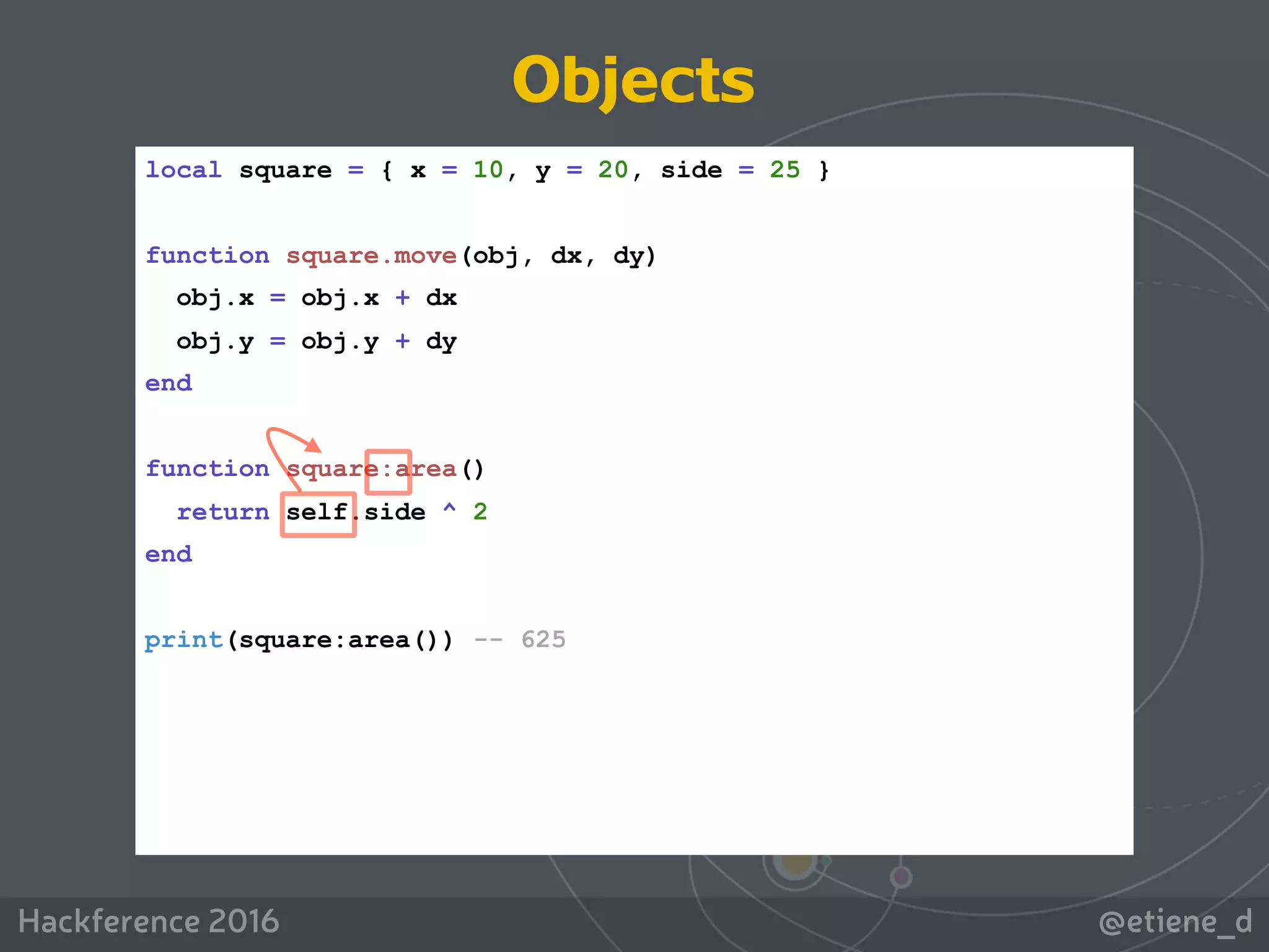 @etiene_dHackference 2016
local square = { x = 10, y = 20, side = 25 }
function square.move(obj, dx, dy)
obj.x = obj.x + dx
obj.y = obj.y + dy
end
function square:area()
return self.side ^ 2
end
print(square:area()) -- 625
Objects
 