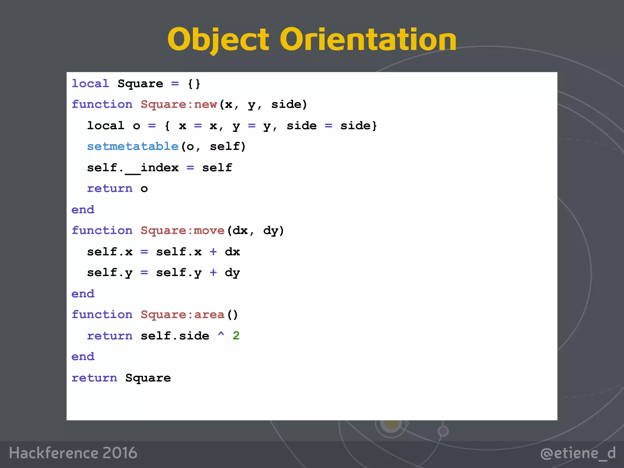 @etiene_dHackference 2016
local Square = {}
function Square:new(x, y, side)
local o = { x = x, y = y, side = side}
setmetatable(o, self)
self.__index = self
return o
end
function Square:move(dx, dy)
self.x = self.x + dx
self.y = self.y + dy
end
function Square:area()
return self.side ^ 2
end
return Square
Object Orientation
 
