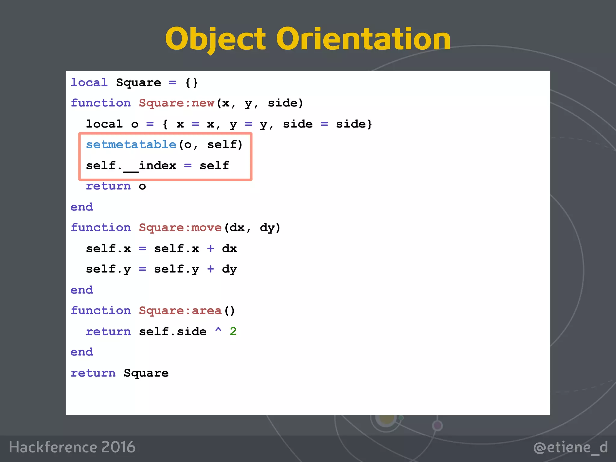 @etiene_dHackference 2016
local Square = {}
function Square:new(x, y, side)
local o = { x = x, y = y, side = side}
setmetatable(o, self)
self.__index = self
return o
end
function Square:move(dx, dy)
self.x = self.x + dx
self.y = self.y + dy
end
function Square:area()
return self.side ^ 2
end
return Square
Object Orientation
 