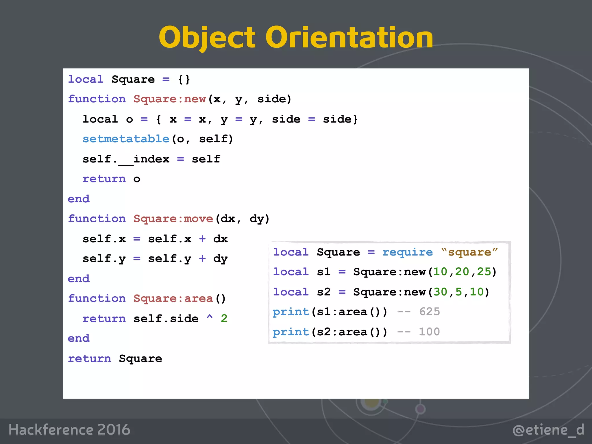 @etiene_dHackference 2016
local Square = {}
function Square:new(x, y, side)
local o = { x = x, y = y, side = side}
setmetatable(o, self)
self.__index = self
return o
end
function Square:move(dx, dy)
self.x = self.x + dx
self.y = self.y + dy
end
function Square:area()
return self.side ^ 2
end
return Square
local Square = require “square”
local s1 = Square:new(10,20,25)
local s2 = Square:new(30,5,10)
print(s1:area()) -- 625
print(s2:area()) -- 100
Object Orientation
 