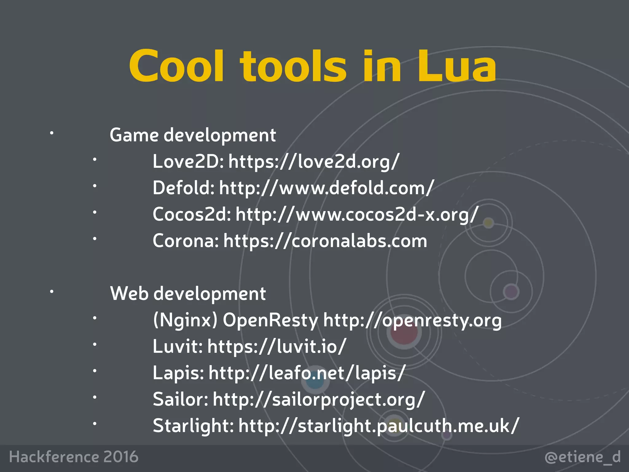 @etiene_dHackference 2016
 
• Game development
• Love2D: https://love2d.org/
• Defold: http://www.defold.com/
• Cocos2d: http://www.cocos2d-x.org/
• Corona: https://coronalabs.com 
• Web development
• (Nginx) OpenResty http://openresty.org
• Luvit: https://luvit.io/
• Lapis: http://leafo.net/lapis/
• Sailor: http://sailorproject.org/
• Starlight: http://starlight.paulcuth.me.uk/
Cool tools in Lua
 