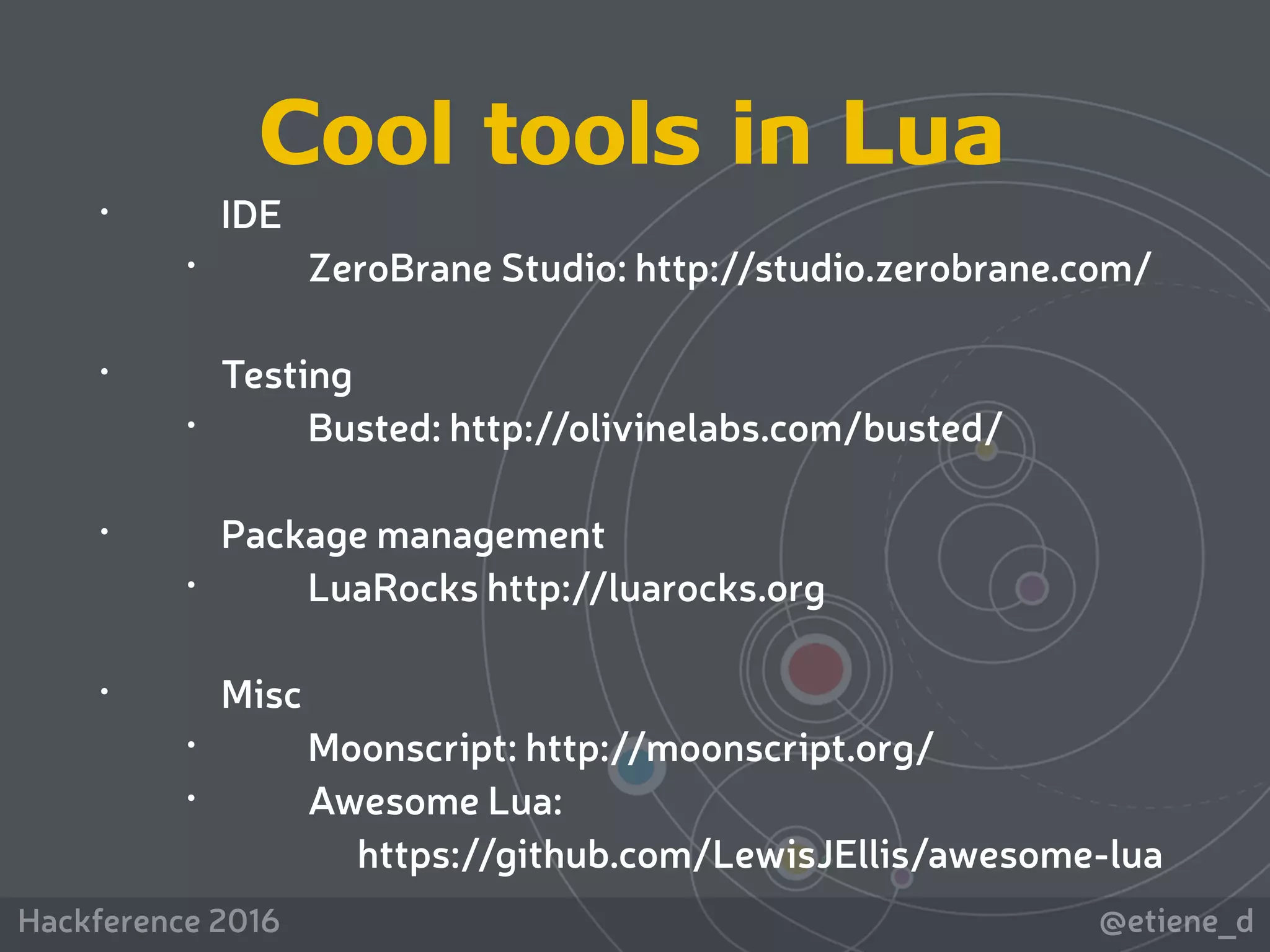 @etiene_dHackference 2016
• IDE
• ZeroBrane Studio: http://studio.zerobrane.com/ 
• Testing
• Busted: http://olivinelabs.com/busted/
• Package management
• LuaRocks http://luarocks.org 
• Misc
• Moonscript: http://moonscript.org/
• Awesome Lua: 
https://github.com/LewisJEllis/awesome-lua
Cool tools in Lua
 