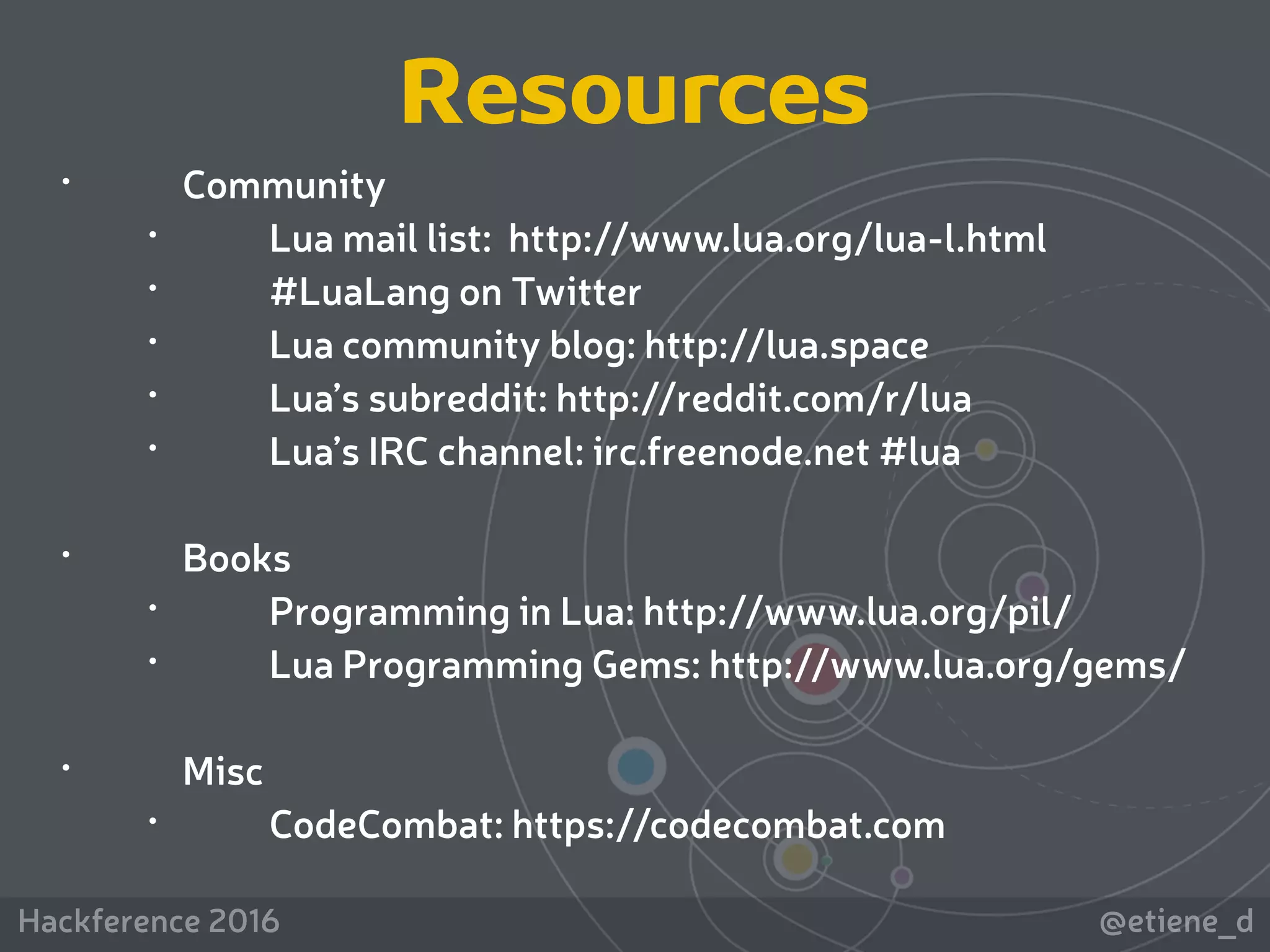 @etiene_dHackference 2016
• Community
• Lua mail list: http://www.lua.org/lua-l.html
• #LuaLang on Twitter
• Lua community blog: http://lua.space
• Lua’s subreddit: http://reddit.com/r/lua
• Lua’s IRC channel: irc.freenode.net #lua
• Books
• Programming in Lua: http://www.lua.org/pil/
• Lua Programming Gems: http://www.lua.org/gems/
• Misc
• CodeCombat: https://codecombat.com
Resources
 