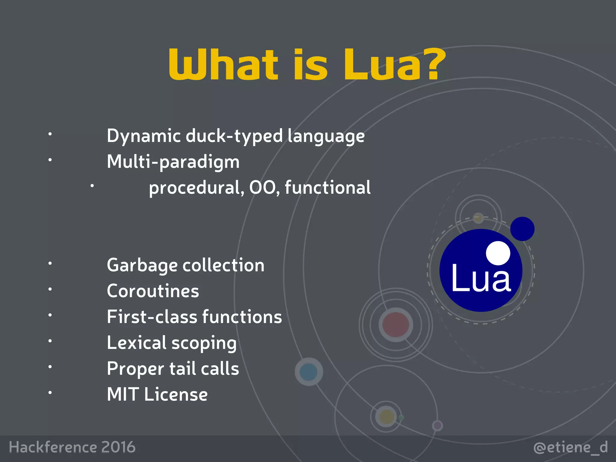 @etiene_dHackference 2016
• Dynamic duck-typed language
• Multi-paradigm
• procedural, OO, functional
• Garbage collection
• Coroutines
• First-class functions
• Lexical scoping
• Proper tail calls
• MIT License
What is Lua?
 
