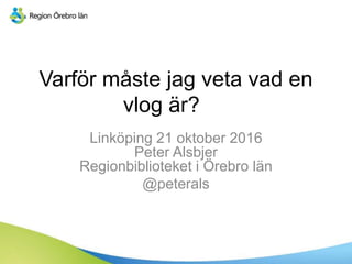 Varför måste jag veta vad en
vlog är?
Linköping 21 oktober 2016
Peter Alsbjer
Regionbiblioteket i Örebro län
@peterals
 