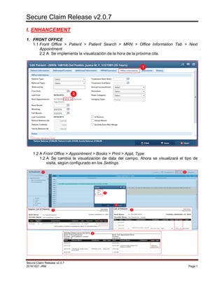 Secure Claim Release v2.0.7
Secure Claim Release v2.0.7
20161021 JRM Page 1
I. ENHANCEMENT
1. FRONT OFFICE
1.1 Front Office > Patient > Patient Search > MRN > Office Information Tab > Next
Appointment
2.2 A Se implementa la visualización de la hora de la próxima cita.
1.2 A Front Office > Appointment > Books > Print > Appt, Type
1.2 A Se cambia la visualización de data del campo. Ahora se visualizará el tipo de
visita, según configurado en los Settings.
 