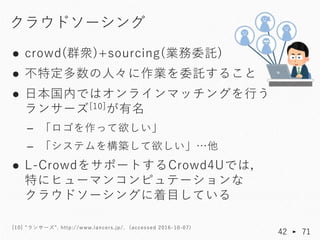 ● crowd(群衆)+sourcing(業務委託)
● 不特定多数の人々に作業を委託すること
● 日本国内ではオンラインマッチングを行う
ランサーズ[10]が有名
– 「ロゴを作って欲しい」
– 「システムを構築して欲しい」…他
● L-Cr...