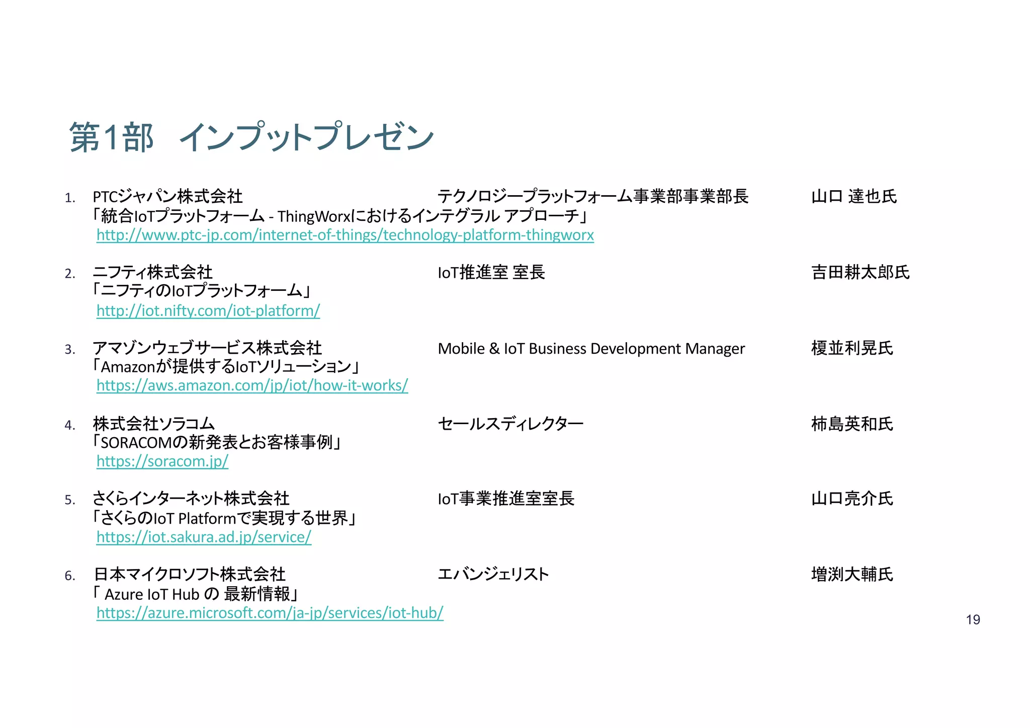 19
第1部 インプットプレゼン
1. PTCジャパン株式会社 テクノロジープラットフォーム事業部事業部長 山口 達也氏
「統合IoTプラットフォーム - ThingWorxにおけるインテグラル アプローチ」
http://www.ptc-jp.com/internet-of-things/technology-platform-thingworx
2. ニフティ株式会社 IoT推進室 室長 吉田耕太郎氏
「ニフティのIoTプラットフォーム」
http://iot.nifty.com/iot-platform/	
3. アマゾンウェブサービス株式会社 Mobile	&	IoT Business	Development	Manager 榎並利晃氏
「Amazonが提供するIoTソリューション」
https://aws.amazon.com/jp/iot/how-it-works/
4. 株式会社ソラコム セールスディレクター 柿島英和氏
「SORACOMの新発表とお客様事例」
https://soracom.jp/
5. さくらインターネット株式会社 IoT事業推進室室長 山口亮介氏
「さくらのIoT Platformで実現する世界」
https://iot.sakura.ad.jp/service/	
6. 日本マイクロソフト株式会社 エバンジェリスト 増渕大輔氏
「 Azure	IoT	Hub	の 最新情報」
https://azure.microsoft.com/ja-jp/services/iot-hub/
 