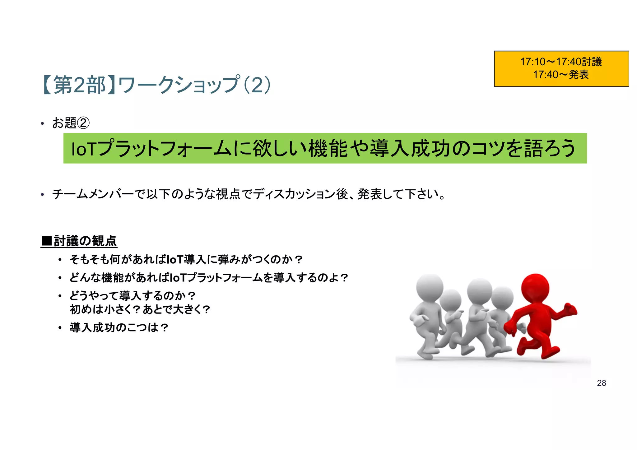 28
【第2部】ワークショップ（2）
• お題②
• チームメンバーで以下のような視点でディスカッション後、発表して下さい。
■討議の観点
• そもそも何があればIoT導入に弾みがつくのか？
• どんな機能があればIoTプラットフォームを導入するのよ？
• どうやって導入するのか？
初めは小さく？あとで大きく？
• 導入成功のこつは？
17:10～17:40討議
17:40～発表
IoTプラットフォームに欲しい機能や導入成功のコツを語ろう
 